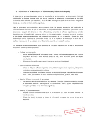 Programa de Estudio Orientación – Tercero Básico 11
5. Importancia de las Tecnologías de la Información y la Comunicación (TIC)
El desarrollo de las capacidades para utilizar las tecnologías de la información y la comunicación (TIC) está
contemplado de manera explícita como uno de los Objetivos de Aprendizaje Transversales de las Bases
Curriculares. Esto demanda que el dominio y el uso de estas tecnologías se promuevan de manera integrada al
trabajo que se realiza al interior de las asignaturas.
Dada la importancia de la informática en el contexto actual, las diversas asignaturas que constituyen el
currículum deben asegurarse de que los estudiantes, en los primeros niveles, dominen las operaciones básicas
(encendido y apagado del cámaras de video y fotográficas, comandos de software especializados, conectar
dispositivos, uso del teclado) cada vez que se utilicen en diversas actividades y contextos. Lo anterior constituye
la base para el desarrollo de habilidades más complejas con relación a las TIC. El referente a utilizar para estos
aprendizajes son los Objetivos de Aprendizaje del eje TIC de la asignatura de Tecnología. En dicho eje se
explicita una secuencia de aprendizaje, con el desempeño requerido para cada año escolar.
Los programas de estudio elaborados por el Ministerio de Educación integran el uso de las TIC en todas las
asignaturas con los siguientes propósitos:
 Trabajar con información
- Buscar, acceder y recolectar información visual y musical o tecnológica en páginas web, cámaras
fotográficas de video u otras fuentes (obras de arte, obras musicales, planos de objetos
tecnológicos).
- Seleccionar información, examinando críticamente su relevancia y calidad.
 Crear y compartir información
- Utilizar las TIC y los software disponibles como plataformas para crear, expresarse, interpretar o
reinterpretar obras u objetos tecnológicos
- Desarrollar y presentar información mediante el uso de herramientas y aplicaciones de imagen,
audio y video, procesadores de texto, presentaciones (powerpoint), gráficos, entre otros.
 Usar las TIC como herramienta de aprendizaje
- Usar software y programas específicos para aprender (mediante videos que muestren ejemplos
de habilidades motrices o estrategias en Educación Física y Salud,) y para complementar los
conceptos aprendidos en las diferentes asignaturas.
 Usar las TIC responsablemente
- Respetar y asumir consideraciones éticas en el uso de las TIC, como el cuidado personal y el
respeto por otros.
- Señalar las fuentes de donde se obtiene la información y respetar las normas de uso y de
seguridad.
 