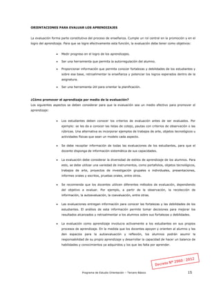 Programa de Estudio Orientación – Tercero Básico 15
ORIENTACIONES PARA EVALUAR LOS APRENDIZAJES
La evaluación forma parte constitutiva del proceso de enseñanza. Cumple un rol central en la promoción y en el
logro del aprendizaje. Para que se logre efectivamente esta función, la evaluación debe tener como objetivos:
 Medir progreso en el logro de los aprendizajes.
 Ser una herramienta que permita la autorregulación del alumno.
 Proporcionar información que permita conocer fortalezas y debilidades de los estudiantes y
sobre esa base, retroalimentar la enseñanza y potenciar los logros esperados dentro de la
asignatura.
 Ser una herramienta útil para orientar la planificación.
¿Cómo promover el aprendizaje por medio de la evaluación?
Los siguientes aspectos se deben considerar para que la evaluación sea un medio efectivo para promover el
aprendizaje:
 Los estudiantes deben conocer los criterios de evaluación antes de ser evaluados. Por
ejemplo: se les da a conocer las listas de cotejo, pautas con criterios de observación o las
rúbricas. Una alternativa es incorporar ejemplos de trabajos de arte, objetos tecnológicos u
actividades físicas que sean un modelo cada aspecto.
 Se debe recopilar información de todas las evaluaciones de los estudiantes, para que el
docente disponga de información sistemática de sus capacidades.
 La evaluación debe considerar la diversidad de estilos de aprendizaje de los alumnos. Para
esto, se debe utilizar una variedad de instrumentos, como portafolios, objetos tecnológicos,
trabajos de arte, proyectos de investigación grupales e individuales, presentaciones,
informes orales y escritos, pruebas orales, entre otros.
 Se recomienda que los docentes utilicen diferentes métodos de evaluación, dependiendo
del objetivo a evaluar. Por ejemplo, a partir de la observación, la recolección de
información, la autoevaluación, la coevaluación, entre otras.
 Las evaluaciones entregan información para conocer las fortalezas y las debilidades de los
estudiantes. El análisis de esta información permite tomar decisiones para mejorar los
resultados alcanzados y retroalimentar a los alumnos sobre sus fortalezas y debilidades.
 La evaluación como aprendizaje involucra activamente a los estudiantes en sus propios
procesos de aprendizaje. En la medida que los docentes apoyen y orienten al alumno y les
den espacios para la autoevaluación y reflexión, los alumnos podrán asumir la
responsabilidad de su propio aprendizaje y desarrollar la capacidad de hacer un balance de
habilidades y conocimientos ya adquiridos y los que les falta por aprender.
 