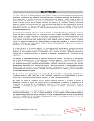 Programa de Estudio Orientación – Tercero Básico 21
ORIENTACIÓN
Las bases curriculares de Orientación tienen como propósito contribuir al proceso de formación integral de los
estudiantes. Considerando que la persona es un individuo único, trascendente, perfectible, que se desarrolla con
otros, estas bases se orientan a promover su desarrollo personal, afectivo y social. Ayudar al alumno a
desarrollar estas tres dimensiones, es una tarea que compromete a la totalidad de la experiencia educativa que
ofrece la escuela a través de sus diversas instancias. La asignatura de Orientación constituye un espacio
específico diseñado para complementar esta tarea, sin perjuicio de que la vez, se reconoce que la familia de
cada estudiante posee un rol y una responsabilidad central en este proceso. Para aquellos estudiantes cuyas
familias por cualquiera sea el motivo, no logran cumplir dicha función, la escuela adquiere un papel aún más
relevante en este desarrollo.
Teniendo en consideración lo anterior, las bases curriculares de Orientación contribuyen a dotar a la educación
escolar del sentido formativo que la Ley General de Educación le confiere, plasmando el carácter integral y
amplio que se le atribuye a la educación en su conjunto. De acuerdo a esta ley, la educación es entendida como
un “proceso de aprendizaje permanente que abarca las distintas etapas de la vida de las personas y que tiene
como finalidad alcanzar su desarrollo espiritual, ético, moral, afectivo, intelectual, artístico y físico”1. Al mismo
tiempo, las bases curriculares en esta área promueven una experiencia educativa en consonancia con los
principios establecidos en la Constitución Política de Chile, la Declaración de los Derechos Humanos y la
Convención de los Derechos del Niño.
El carácter formativo de Orientación responde a la necesidad de que la escuela asuma también como tarea el
desarrollo afectivo y social de los estudiantes. Cada establecimiento educacional podrá definir la manera
específica de concretar este propósito en concordancia con su proyecto educativo, y establecer los énfasis y
opciones que se consideren pertinentes de acuerdo a su realidad y a las características y necesidades de sus
estudiantes.
Los objetivos de aprendizaje propuestos se orientan al desarrollo de actitudes y la adquisición de herramientas
que permitan al estudiante crecer en el plano personal, conocerse, respetarse y cuidarse; establecer relaciones
con los demás en un marco de respeto y colaboración; y participar de manera activa en su entorno: Se busca
que aprenda a ejercer grados crecientes de responsabilidad, autonomía y sentido de compromiso y que adquiera
las habilidades relacionadas con la resolución de conflictos y la toma de decisiones en una sociedad democrática.
Se apunta así, a la promoción de las capacidades, habilidades y actitudes que el alumno debe desarrollar para
desenvolverse en su entorno de manera autónoma, con un sentido positivo de sí mismo, y a la vez relacionarse
de manera empática y responsable.
Por otra parte se busca desarrollar y promover conductas de autocuidado. En este aspecto, los objetivos de
Orientación tienen una doble función. Por un lado, promueven y potencian los factores protectores, y por otro,
buscan que los alumnos identifiquen posibles situaciones de riesgo y aprendan a evitarlas.
Por último, las bases de Orientación incluyen también objetivos orientados a favorecer el proceso de
aprendizaje, mediante el cultivo de actitudes como la responsabilidad, el esfuerzo, la perseverancia, la
honestidad y a la adquisición de estrategias para organizar el trabajo escolar; promoviendo a la vez la
curiosidad, la motivación por seguir aprendiendo y la disposición a cultivar y desarrollar los intereses
personales.
La implementación de las bases desde 1° básico en adelante, promueve y exige cada vez mayores niveles de
autonomía en los alumnos. A su vez, los objetivos profundizan en forma progresiva el tratamiento de los temas
y el desarrollo de las habilidades, en las dimensiones personal, afectivo y social de la persona. Así, los objetivos
se orientan a la adquisición de aprendizajes simples y concretos que los alumnos puedan relacionar con su vida
cotidiana y con la resolución de problemas.
1
Ley General de Educación, N° 23.370, Art. 2.
 