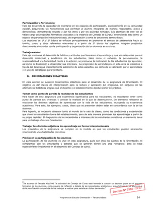 Programa de Estudio Orientación – Tercero Básico 24
Participación y Pertenencia
Este eje desarrolla la capacidad de insertarse en los espacios de participación, especialmente en su comunidad
escolar, adquiriendo las herramientas que permitan al alumno integrarse de manera responsable, activa y
democrática; demostrando respeto y por los otros y por los acuerdos tomados. Los objetivos de este eje se
hacen cargo de propósitos formativos asociados a la instancia de Consejo de Curso2, entendiendo esta como un
espacio de participación institucionalizada, de organización y toma de decisiones democráticas.
Los objetivos de 1° y 2° básico se enfocan principalmente en promover el sentido de pertenencia hacia su
familia, curso, y otros referentes relevantes y a partir de 3° básico los objetivos integran propósitos
directamente vinculados con la participación y organización de los alumnos en su curso.
Trabajo escolar
Este eje promueve el desarrollo de hábitos y actitudes que favorecen el aprendizaje y que son relevantes para el
desarrollo intelectual y académico de los estudiantes, tales como el esfuerzo, la perseverancia, la
responsabilidad y la honestidad. Junto a lo anterior, se promueve la motivación de los estudiantes por aprender,
así como la disposición a desarrollar sus intereses. La progresión de aprendizajes en esta área se establece a
través del despliegue crecientemente autónomo de estos aspectos, así como de la valoración por el aprendizaje
y el uso de estrategias para facilitarlo.
B. ORIENTACIONES DIDÁCTICAS
En esta sección se sugieren lineamientos didácticos para el desarrollo de la asignatura de Orientación. El
objetivo es dar claves de interpretación para la lectura y aplicación del programa, sin perjuicio de las
alternativas didácticas propias que el docente y el establecimiento decidan poner en práctica.
Tomar como punto de partida la realidad de los estudiantes
Para hacer de esta asignatura una experiencia significativa para los estudiantes, es importante tener como
punto de partida sus vivencias y conocer la realidad en la que se desenvuelven. Un elemento relevante es
relacionar los distintos objetivos de aprendizaje con la vida de los estudiantes, incluyendo su experiencia
académica. Para esto, los ejemplos, casos, ideas que se presenten deben estar en concordancia con la de los
alumnos.
Para lograrlo, es necesario observar tanto el mundo de la sala de clases, como las condiciones y experiencias
que viven los estudiantes fuera del establecimiento, para de esta manera promover los aprendizajes a partir de
su propia realidad. El diagnóstico de las necesidades e intereses de los estudiantes constituye un elemento basal
para un trabajo eficaz en Orientación.
Trabajar los distintos objetivos de aprendizaje en forma interrelacionada
Los propósitos de la asignatura se cumplen en la medida en que los estudiantes pueden alcanzarlos
relacionando unas habilidades con otras.
Promover la participación de los alumnos
La participación de los alumnos es vital en esta asignatura, pues son ellos los sujetos de la Orientación. El
compromiso con las actividades y debates que se generen tienen una alta relevancia. Esto se hace
especialmente importante en el desarrollo del Consejo de curso.
2
De acuerdo al Decreto 40/1996 “la actividad de Consejo de Curso está llamada a cumplir un decisivo papel en el proceso
formativo de los alumnos, como espacio de reflexión y debate de las necesidades, problemas y expectativas de los alumnos, y
de la planificación compartida de los trabajos a realizar para satisfacer dichas demandas.”
 