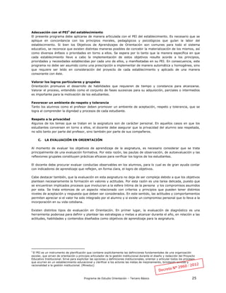 Programa de Estudio Orientación – Tercero Básico 25
Adecuación con el PEI3
del establecimiento
El presente programa debe aplicarse de manera articulada con el PEI del establecimiento. Es necesario que se
aplique en concordancia con los principios morales, pedagógicos y psicológicos que guían la labor del
establecimiento. Si bien los Objetivos de Aprendizajes de Orientación son comunes para todo el sistema
educativo, se reconoce que existen distintas maneras posibles de concebir la materialización de los mismos, así
como diversos énfasis o prioridades en torno a ellos. Se espera por lo tanto que la manera específica en que
cada establecimiento lleve a cabo la implementación de estos objetivos resulte acorde a los principios,
prioridades y necesidades establecidas por cada uno de ellos, y manifestadas en su PEI. En consecuencia, este
programa no debe ser asumido como una prescripción a implementar de manera automática y homogénea, sino
que requiere ser leído en consideración del proyecto de cada establecimiento y aplicado de una manera
consonante con éste.
Valorar los logros particulares y grupales
Orientación promueve el desarrollo de habilidades que requieren de tiempo y constancia para alcanzarse.
Valorar el proceso, entendido como el conjunto de fases sucesivas para su adquisición, parciales o intermedios
es importante para la motivación de los estudiantes.
Favorecer un ambiente de respeto y tolerancia
Tanto los alumnos como el profesor deben promover un ambiente de aceptación, respeto y tolerancia, que se
logra al comprender la dignidad y procesos de cada estudiante.
Respeto a la privacidad
Algunos de los temas que se tratan en la asignatura son de carácter personal. En aquellos casos en que los
estudiantes conversen en torno a ellos, el docente debe asegurar que la privacidad del alumno sea respetada,
no sólo tanto por parte del profesor, sino también por parte de sus compañeros.
C. LA EVALUACIÓN EN ORIENTACIÓN
Al momento de evaluar los objetivos de aprendizaje de la asignatura, es necesario considerar que se trata
principalmente de una evaluación formativa. Por esta razón, las pautas de observación, de autoevaluación y las
reflexiones grupales constituyen prácticas eficaces para verificar los logros de los estudiantes.
El docente debe procurar evaluar conductas observables en los alumnos, para lo cual es de gran ayuda contar
con indicadores de aprendizaje que reflejen, en forma clara, el logro de objetivos.
Cabe destacar también, que la evaluación en esta asignatura no deja de ser compleja debido a que los objetivos
plantean necesariamente la formación en valores y actitudes. Por esta razón es una tarea delicada, puesto que
se encuentran implicados procesos que involucran a la esfera íntima de la persona y los compromisos asumidos
por esta. Se trata entonces de un aspecto relacionado con criterios y principios que pueden tener distintos
niveles de aceptación y respuesta que deben ser considerados. En este sentido, las actitudes y comportamientos
permiten apreciar si el valor ha sido integrado por el alumno y si existe un compromiso personal que lo lleva a la
incorporación en su vida cotidiana.
Existen distintos tipos de evaluación en Orientación. En primer lugar, la evaluación de diagnóstico es una
herramienta poderosa para definir y plantear las estrategias y metas a alcanzar durante el año, en relación a las
actitudes, habilidades y contenidos diseñados como objetivos de aprendizaje para la asignatura.
3
El PEI es un instrumento de planificación que contiene explícitamente las definiciones fundamentales de una organización
escolar, que sirven de orientación y principio articulador de la gestión institucional durante el diseño y redacción del Proyecto
Educativo Institucional. Sirve para explicitar las opciones y definiciones institucionales, orientar y articular todos los procesos
que ocurren en un establecimiento educacional y clarificar a los actores las metas de mejoramiento, brindando sentido y
racionalidad a la gestión institucional. (Mineduc)
 