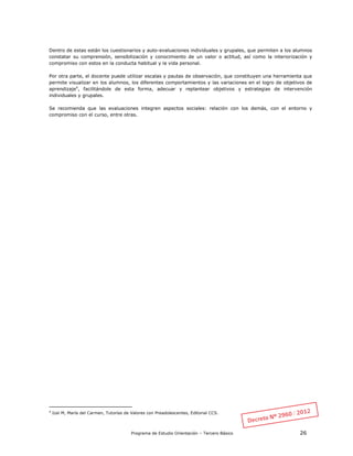 Programa de Estudio Orientación – Tercero Básico 26
Dentro de estas están los cuestionarios y auto-evaluaciones individuales y grupales, que permiten a los alumnos
constatar su comprensión, sensibilización y conocimiento de un valor o actitud, así como la interiorización y
compromiso con estos en la conducta habitual y la vida personal.
Por otra parte, el docente puede utilizar escalas y pautas de observación, que constituyen una herramienta que
permite visualizar en los alumnos, los diferentes comportamientos y las variaciones en el logro de objetivos de
aprendizaje4
, facilitándole de esta forma, adecuar y replantear objetivos y estrategias de intervención
individuales y grupales.
Se recomienda que las evaluaciones integren aspectos sociales: relación con los demás, con el entorno y
compromiso con el curso, entre otras.
4
Izal M, María del Carmen, Tutorías de Valores con Preadolescentes, Editorial CCS.
 