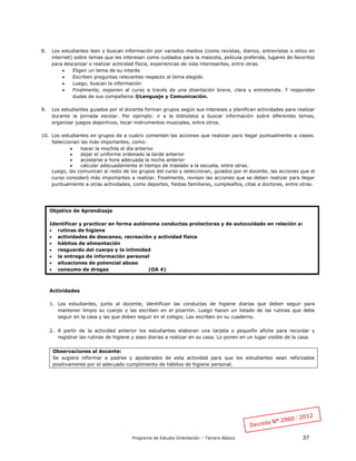 Programa de Estudio Orientación – Tercero Básico 37
8. Los estudiantes leen y buscan información por variados medios (como revistas, diarios, entrevistas o sitios en
internet) sobre temas que les interesan como cuidados para la mascota, película preferida, lugares de favoritos
para descansar o realizar actividad física, experiencias de vida interesantes, entre otras.
 Eligen un tema de su interés
 Escriben preguntas relevantes respecto al tema elegido
 Luego, buscan la información
 Finalmente, exponen al curso a través de una disertación breve, clara y entretenida. Y responden
dudas de sus compañeros ®Lenguaje y Comunicación.
9. Los estudiantes guiados por el docente forman grupos según sus intereses y planifican actividades para realizar
durante la jornada escolar. Por ejemplo: ir a la biblioteca a buscar información sobre diferentes temas,
organizar juegos deportivos, tocar instrumentos musicales, entre otros.
10. Los estudiantes en grupos de a cuatro comentan las acciones que realizan para llegar puntualmente a clases.
Seleccionan las más importantes, como:
 hacer la mochila el día anterior
 dejar el uniforme ordenado la tarde anterior
 acostarse a hora adecuada la noche anterior
 calcular adecuadamente el tiempo de traslado a la escuela, entre otras.
Luego, las comunican al resto de los grupos del curso y seleccionan, guiados por el docente, las acciones que el
curso consideró más importantes a realizar. Finalmente, revisan las acciones que se deben realizar para llegar
puntualmente a otras actividades, como deportes, fiestas familiares, cumpleaños, citas a doctores, entre otras.
Objetivo de Aprendizaje
Identificar y practicar en forma autónoma conductas protectoras y de autocuidado en relación a:
 rutinas de higiene
 actividades de descanso, recreación y actividad física
 hábitos de alimentación
 resguardo del cuerpo y la intimidad
 la entrega de información personal
 situaciones de potencial abuso
 consumo de drogas (OA 4)
Actividades
1. Los estudiantes, junto al docente, identifican las conductas de higiene diarias que deben seguir para
mantener limpio su cuerpo y las escriben en el pizarrón. Luego hacen un listado de las rutinas que debe
seguir en la casa y las que deben seguir en el colegio. Las escriben en su cuaderno.
2. A partir de la actividad anterior los estudiantes elaboran una tarjeta o pequeño afiche para recordar y
registrar las rutinas de higiene y aseo diarias a realizar en su casa. Lo ponen en un lugar visible de la casa.
Observaciones al docente:
Se sugiere informar a padres y apoderados de esta actividad para que los estudiantes sean reforzados
positivamente por el adecuado cumplimiento de hábitos de higiene personal.
 