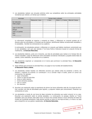 Programa de Estudio Orientación – Tercero Básico 38
3. Los estudiantes realizan una encuesta anónima entre sus compañeros sobre las principales actividades
recreativas que realizan y el tiempo que le dedican.
Actividad Tiempo diario utilizado
Menos de 1 hora 1 hora Entre 1 y 2 horas Más de 3 horas
Ver televisión
Video juegos
Jugar al aire libre
Dibujar
Jugar a la pelota
Otra
Cual________
La información recopilada se organiza y comparte en clases, y reflexionan en conjunto guiados por el
docente sobre las actividades y el tiempos que les dedican, identificando hábitos recreacionales saludables y
no saludables. Escriben las conclusiones en su cuaderno.
A continuación, los estudiantes piensan y reflexionan en conjunto qué hábitos mantienen comúnmente que
no son saludables y por qué, (por ejemplo n° de horas frente al televisor) buscan en conjunto formas de
modificarlos. ® Ciencias Naturales.
4. Los estudiantes elaboran, junto con el docente, una lista de actividades para realizar en el tiempo libre de
manera saludable. Luego las diferencian entre actividades recreativas individuales y grupales dando ideas de
cuándo y cómo realizarlas. Las escriben en su cuaderno.
5. Los estudiantes organizan un campeonato en el recreo para promover la actividad física. ® Educación
Física y Salud.
6. Hacen afiches para promover la actividad física y los pegan en las murallas del establecimiento.
® Educación Física y Salud.
7. Los estudiantes reciben tarjetas con diferentes acciones que realizan antes de acostarse a dormir, las
analizan y clasifican de acuerdo a si contribuyen o no a conciliar mejor el sueño, ponen en común sus
conclusiones. Por ejemplo:
 Jugar computador.
 Tomar un vaso de leche tibia
 Darse un baño caliente.
 Comer alimentos pesados.
 Leer un cuento.
 Ver televisión.
8. Escuchan una explicación sobre la importancia de dormir las horas suficientes cada día. En grupos de dos o
tres, escriben una lista de dificultades para lograrlo, y proponen medios para solucionarlas. Presentan sus
conclusiones al curso.
9. Los estudiantes a través de una lluvia de ideas comentan los alimentos que suelen consumir en su casa.
Escuchan una explicación sobre la comida saludable, y a continuación, en parejas, diseñan un “menú
saludable” para una semana. Este debe incluir al menos tres comidas diarias e incluir alimentos de todos los
niveles de la pirámide alimenticia. Cada alumno escribe su menú en una hoja de block, y lo lleva a su casa
para compartirlo con sus padres o apoderados. ® Ciencias Naturales.
 