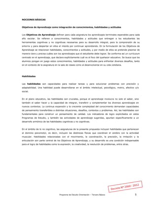 Programa de Estudio Orientación – Tercero Básico 5
NOCIONES BÁSICAS
Objetivos de Aprendizaje como integración de conocimientos, habilidades y actitudes
Los Objetivos de Aprendizaje definen para cada asignatura los aprendizajes terminales esperables para cada
año escolar. Se refieren a conocimientos, habilidades y actitudes que entregan a los estudiantes las
herramientas cognitivas y no cognitivas necesarias para su desarrollo integral, para la comprensión de su
entorno y para despertar en ellos el interés por continuar aprendiendo. En la formulación de los Objetivos de
Aprendizaje se relacionan habilidades, conocimientos y actitudes, y por medio de ellos se pretende plasmar de
manera clara y precisa cuáles son los aprendizajes que el estudiante debe lograr. Se conforma así un currículum
centrado en el aprendizaje, que declara explícitamente cuál es el foco del quehacer educativo. Se busca que los
alumnos pongan en juego estos conocimientos, habilidades y actitudes para enfrentar diversos desafíos, tanto
en el contexto de la asignatura en la sala de clases como al desenvolverse en su vida cotidiana.
Habilidades
Las habilidades son capacidades para realizar tareas y para solucionar problemas con precisión y
adaptabilidad. Una habilidad puede desarrollarse en el ámbito intelectual, psicológico, motriz, afectivo y/o
social.
En el plano educativo, las habilidades son cruciales, porque el aprendizaje involucra no solo el saber, sino
también el saber hacer y la capacidad de integrar, transferir y complementar los diversos aprendizajes en
nuevos contextos. La continua expansión y la creciente complejidad del conocimiento demandan capacidades
de pensamiento transferibles a distintas situaciones, desafíos, contextos y problemas. Así, las habilidades son
fundamentales para construir un pensamiento de calidad. Los indicadores de logro explicitados en estos
Programas de Estudio, y también las actividades de aprendizaje sugeridas, apuntan específicamente a un
desarrollo armónico de las habilidades cognitivas y no cognitivas.
En el ámbito de lo no cognitivo, las asignaturas de la presente propuesta incluyen habilidades que pertenecen
al dominio psicomotor, es decir, incluyen las destrezas físicas que coordinan el cerebro con la actividad
muscular. Habilidades relacionadas con el movimiento, la coordinación, la precisión, la imitación y la
articulación son parte central de los Objetivos de Aprendizaje, y su desarrollo es una condición indispensable
para el logro de habilidades como la expresión, la creatividad, la resolución de problemas, entre otras.
 