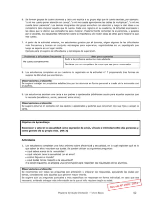 Programa de Estudio Orientación – Tercero Básico 52
6. Se forman grupos de cuatro alumnos y cada uno explica a su grupo algo que le cueste realizar, por ejemplo:
“a mí me cuesta poner atención en clases”, “a mí me cuesta aprenderme las tablas de multiplicar”, “a mí me
cuesta tener paciencia”. Los demás integrantes del grupo escuchan con atención y luego le dan ideas a su
compañero para mejorar aquello que le cuesta. Cada uno registra en su cuaderno, la dificultad expresada y
las ideas que le dieron sus compañeros para mejorar. Posteriormente comentan la experiencia, y guiados
por el docente, los estudiantes reflexionan sobre la importancia de recibir ideas de otros para mejorar lo que
nos cuesta.
7. A partir de la actividad anterior, los estudiantes guiados por el docente, eligen algunas de las dificultades
más frecuentes y buscan en conjunto estrategias para superarlas, registrándolas en un papelógrafo que
luego se expone en un lugar visible.
Ejemplo para el registro de dificultades y estrategias de superación.
Problemas o dificultades frecuentes Ideas para superarlas
Me cuesta concentrarme
Pedir a la profesora sentarme más adelante
Sentarse con un compañero de curso que sea poco conversador
8. Los estudiantes completan en su cuaderno lo registrado en la actividad n° 7 proponiendo tres formas de
superar la dificultad que escribieron.
Observaciones al docente:
Se sugiere trabajar los propósitos establecidos por los alumnos en forma personal a través de la entrevista con
el alumno.
9. Los estudiantes escriben una carta a sus padres o apoderados pidiéndoles ayuda para aquellos aspectos que
lo necesite (académico, social, personal, entre otros)
Observaciones al docente:
Se sugiere ponerse en contacto con los padres y apoderados y pedirles que conversen con sus hijos y acojan la
carta.
Objetivo de Aprendizaje
Reconocer y valorar la sexualidad como expresión de amor, vínculo e intimidad entre dos personas y
como gestora de su propia vida. (OA 3)
Actividades
1. Los estudiantes completan una ficha anónima sobre afectividad y sexualidad, en la cual expliciten qué es lo
que saben de ella y escriban sus dudas. Se pueden utilizar las siguientes preguntas:
 ¿qué sabes acerca de la sexualidad?
 ¿qué relación tiene la sexualidad con el amor?
 ¿cómo llegaste al mundo?
 ¿qué dudas tienes respecto a la sexualidad?
A la sesión siguiente, se propicia una conversación para responder las inquietudes de los alumnos.
Observaciones al docente:
Se recomienda leer todas las preguntas con antelación y preparar las respuestas, agrupando las dudas por
temas, considerando solo aquellas que generen mayor interés.
Se sugiere que las preguntas puntuales o más específicas se responsan en forma individual, en caso que sea
necesario, evitando entregar más información de la que el niño requiere según su edad.
 