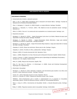 Programa de Estudio Orientación – Tercero Básico 64
BIBLIOGRAFÍA PARA EL DOCENTE
CRECIMIENTO PERSONAL
 Conocimiento de sí mismo y valoración personal.
Beas, J; Cid, E. (1995) Bases psicológicas para la educación del Escolar Básico. Santiago: Facultad de
Educación de la Pontificia Universidad Católica.
Díaz, C.; Bordagory, C.; Barceló, N. (2009) Simplón; un amigo diferente. Santiago: Mundidot.
Marchant, T.; Haeussler, P.; Torreti,A. (2001) .TAE, Batería de test de autoestima escolar. Santiago:
Ediciones UC.
Milicic, N. (2001). Creo en ti: la construcción de la autoestima en el contexto escolar. Santiago: Lom.
 Desarrollo emocional.
Bordagory, C.; Barceló, N. (2010). Juegos Emocionales Cucho dice no al Estrés. Material de apoyo para
desarrollar el manejo del estrés. Santiago: Munditodt.
Bordagory, C.; Barceló, N. (2010). Juegos Emocionales Ruleta Alternativa. Juego para abordar
problemas de conducta e impulsividad. Santiago:Munditodt.
Bordagory, C.; Barceló, N. (2010). Juegos Emocionales Bingo Explosivo. Juego para desarrollar el manejo
del enojo. Santiago: Munditodt.
Céspedes, A. (2010). Educar las emociones. Educar para la vida. Santiago: Vergara.
Céspedes, A. (2010). El estrés en niños y adolescentes. Santiago: Vergara.
Filliozat, I.(2001). El mundo emocional del niño. Barcelona: Oniro.
López, L. (2008). Relajación en el Aula. Recursos para la Educación Emocional. España: Wolters Kluwer.
Lozano,J.; Alcaraz, S. (2009). Propuestas Didácticas para el Aprendizaje de Habilidades Emocionales y
Sociales (Vol. I-II). España: Wolters Kluwer.
Mitlin, M. (2008). Bingo de las Emociones. España: TEA.
Riley, D.; San Juan, R.; Klinkner, J. & Ramminger, A. (2008). Social and Emotional Development.
Washington DC: Readleaf Press.
 Afectividad y Sexualidad.
Bordagory, C.; Barceló, N. (2011) Aprendo a Cuidarme. Una herramienta para enseñar a los niños como
prevenir y tratar situaciones de abuso. Santiago: Mundidot.
Franck, M. I. (2011) Educación sexual en el aula. Argentina: Bonum
Giommi, R.; Perrotta, M. (1993). Programa de educación sexual. León: Everest.
MINEDUC. (2011).Orientaciones para el diseño e implementación de un programa en Sexualidad,
afectividad y género. División de Educación General. Unidad de Transversalidad Educativa.
Morin, J; Icaza, B. (1991). Conversemos de Sexualidad. Familia y Escuela Educando juntas. Santiago:
CIDE.
Peláez, P. (2000). Preguntas escolares sobre la sexualidad. Santiago: Andrés Bello
 