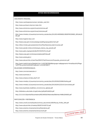Programa de Estudio Orientación – Tercero Básico 69
SITIOS WEB RECOMENDADOS
CRECIMIENTO PERSONAL
http://www.cuentosparaconversar.net/edex_cast.htm
http://www.quintosol.cl/prince-index.htm
http://www.entreninos.org/archivos/entreninos.pdf
http://www.entreninos.org/archivos/memorias.pdf
http://www.mineduc.cl/usuarios/convivencia_escolar/doc/201205140958000.ORIENTACIONES_SEXUALID
AD.pdf
http://www.hygiene-educ.com
http://basica.sep.gob.mx/escuelasegura/pdf/guias/guiaAlum3y4.pdf
http://ditoe.minedu.gob.pe/panel/archivo/files/Sesionescuidarmicuerpo.pdf
http://www.paicabi.cl/documentos/guia_basica_ong_paicabi.pdf
http://www.paho.org/spanish/dbi/PC579/PC579_04.pdf
http://basica.sep.gob.mx/tiempocompleto/pdf/Vida.pdf
http://www.senda.gob.cl
http://www.educarchile.cl/UserFiles/P0037/File/Prevencion/Propuesta_prevencion.pdf
http://www.madrid.org/cs/Satellite?cid=1142570870064&language=es&pagename=PortalSalud%2FPage
%2FPTSA_pintarContenidoFinal&vest=1142328768577
RELACIONES INTERPERSONALES.
http://www.convivenciaescolar.cl
http://www.buentrato.cl
http://www.enlaces.cl/index.php?t=67
http://www.mineduc.cl/usuarios/convivencia_escolar/doc/201203262224060.Bulling.pdf
http://www.mineduc.cl/usuarios/convivencia_escolar/doc/201203291223210.Conviviendo.pdf
http://www.buentrato.cl/pdf/est_inv/conviv/ce_iglesias.pdf
http://biblioteca.uahurtado.cl/ujah/reduc/pdf/pdf/txt822b.pdf
http://213.0.8.18/portal/Educantabria/RECURSOS/Materiales/Biblinter/HABILIDADES.pdf
PARTICIPACIÓN Y PERTENENCIA
http://www.unicef.cl/unicef/public/archivos_documento/309/Manual_Profes_Jefe.pdf
http://www.educarchile.cl/medios/20020724160733.pdf
http://www.sename.cl/wsename/otros/Estandares.pdf
http://www.sename.cl/wsename/otros/unicef.pdf
 