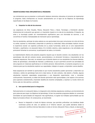 Programa de Estudio Orientación – Tercero Básico 8
ORIENTACIONES PARA IMPLEMENTAR EL PROGRAMA
Las orientaciones que se presentan a continuación destacan elementos relevantes al momento de implementar
el programa. Estas orientaciones se vinculan estrechamente con el logro de los Objetivos de Aprendizaje
especificados en las Bases Curriculares.
1. Impactar la vida de los alumnos
Las asignaturas de Artes Visuales, Música, Educación Física y Salud, Tecnología y Orientación abordan
dimensiones de la educación que generan un importante impacto en la vida de los estudiantes. El deporte, las
artes y la tecnología pueden ser tremendamente significativos para una diversidad de alumnos, y así
convertirse en fuentes irreemplazables de motivación para el aprendizaje.
Para los estudiantes, participar de estos saberes es una oportunidad única para comunicarse con otros de forma
no verbal, expresar su interioridad y desarrollar en plenitud su creatividad. Estas actividades implican vincular
la experiencia escolar con aspectos profundos de su propia humanidad, dando así un cariz especialmente
formador y significativo a la educación básica. En el ámbito colectivo, estas asignaturas y las actividades que
promueven fomentan la convivencia, la participación de todos y la inclusión.
La implementación efectiva del presente programa requiere que el docente conecte a los estudiantes con los
aprendizajes más allá del contexto escolar, aproximándolos a la dimensión formativa y trascendente de las
presentes asignaturas. Para esto, es necesario que el docente observe en sus estudiantes los diversos talentos,
estilos de aprendizaje y diversidad de intereses y preferencias, lo que le permitirá convertir las actividades de
este programa en instancias significativas en el ámbito personal. Adicionalmente, el presente programa es una
instancia para que los estudiantes exploren sus capacidades, trabajen en equipo y emprendan nuevos desafíos.
Estas asignaturas son también la oportunidad en que muchos estudiantes pueden aprovechar y desarrollar sus
intereses y estilos de aprendizaje fuera de la clase lectiva. En este contexto, más abierto y flexible, algunos
estudiantes mostrarán capacidades excepcionales y una disposición experimentar, crear y reinventar
continuamente. Nuevamente, es deber del docente aprovechar esas oportunidades y dar espacio a los alumnos
para superarse contantemente, emprender desafíos de creciente complejidad, y expresar su mundo interno de
forma cada vez más asertiva y profunda.
2. Una oportunidad para la integración
Particularmente en la educación básica, la integración entre distintas asignaturas constituye una herramienta de
gran potencial para lograr los Objetivos de Aprendizaje. Si bien los presentes programas detallan en numerosas
actividades las oportunidades de integración más significativas, no agotan las múltiples oportunidades que las
Bases Curriculares ofrecen. En consecuencia, se recomienda:
 Buscar la integración a través de tópicos comunes, que permitan profundizar una temáticas desde
numerosos puntos de vista. Un ejemplo es el “entorno natural”, que puede abordarse desde la
exploración científica (Ciencias Naturales) la visita en terreno (Educación Física y Salud), la descripción
 