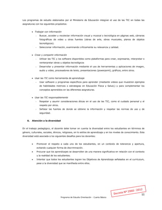 11
Programa de Estudio Orientación - Cuarto Básico
Los programas de estudio elaborados por el Ministerio de Educación integran el uso de las TIC en todas las
asignaturas con los siguientes propósitos:
 Trabajar con información
- Buscar, acceder y recolectar información visual y musical o tecnológica en páginas web, cámaras
fotográficas de video u otras fuentes (obras de arte, obras musicales, planos de objetos
tecnológicos).
- Seleccionar información, examinando críticamente su relevancia y calidad.
 Crear y compartir información
- Utilizar las TIC y los software disponibles como plataformas para crear, expresarse, interpretar o
reinterpretar obras u objetos tecnológicos
- Desarrollar y presentar información mediante el uso de herramientas y aplicaciones de imagen,
audio y video, procesadores de texto, presentaciones (powerpoint), gráficos, entre otros.
 Usar las TIC como herramienta de aprendizaje
- Usar software y programas específicos para aprender (mediante videos que muestren ejemplos
de habilidades motrices o estrategias en Educación Física y Salud,) y para complementar los
conceptos aprendidos en las diferentes asignaturas.
 Usar las TIC responsablemente
- Respetar y asumir consideraciones éticas en el uso de las TIC, como el cuidado personal y el
respeto por otros.
- Señalar las fuentes de donde se obtiene la información y respetar las normas de uso y de
seguridad.
6. Atención a la diversidad
En el trabajo pedagógico, el docente debe tomar en cuenta la diversidad entre los estudiantes en términos de
género, culturales, sociales, étnicos, religiosos, en lo estilos de aprendizaje y en los niveles de conocimiento. Esta
diversidad está asociada a los siguientes desafíos para los docentes:
 Promover el respeto a cada uno de los estudiantes, en un contexto de tolerancia y apertura,
evitando cualquier forma de discriminación.
 Procurar que los aprendizajes se desarrollen de una manera significativa en relación con el contexto
y la realidad de los estudiantes.
 Intentar que todos los estudiantes logren los Objetivos de Aprendizaje señalados en el currículum,
pese a la diversidad que se manifiesta entre ellos.
 