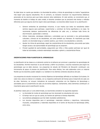 12
Programa de Estudio Orientación - Cuarto Básico
Se debe tener en cuenta que atender a la diversidad de estilos y ritmos de aprendizaje no implica “expectativas
más bajas” para algunos estudiantes. Por el contrario, es necesario reconocer los requerimientos didácticos
personales de los alumnos para que todos alcancen altos estándares. En este sentido, es conveniente que, al
momento de diseñar el trabajo de cada unidad, el docente considere que se precisará más tiempo o métodos
diferentes para que algunos alumnos logren estos aprendizajes. Los docentes deben buscar en su planificación:
 Generar ambientes de aprendizaje inclusivos, lo que implica que todos los estudiantes deben
sentirse seguros para participar, experimentar y contribuir de forma significativa a la clase. Se
recomienda destacar positivamente las diferencias de cada uno, y rechazar toda forma de
discriminación, agresividad o violencia.
 Utilizar materiales, estrategias didácticas y actividades que se acomoden a las particularidades
culturales y étnicas de los estudiantes, así como también sus intereses. Es importante que toda
alusión a la diversidad tenga un carácter positivo, que motive a los estudiantes a valorarla.
 Ajustar los ritmos de aprendizaje, según las características de los estudiantes, procurando que todos
tengan acceso a las oportunidades de aprendizaje que se proponen.
 Proveer igualdad de oportunidades, asegurando que niños y niñas puedan participar por igual de
todas las actividades, evitando estereotipos asociados a género y características físicas.
ORIENTACIONES PARA PLANIFICAR EL APRENDIZAJE
La planificación de las clases es un elemento central en el esfuerzo por promover y garantizar los aprendizajes de
los estudiantes. Permite maximizar el uso del tiempo y definir los procesos y recursos necesarios para lograr los
aprendizajes que se debe alcanzar. Los programas de estudio del Ministerio de Educación constituyen una
herramienta de apoyo al proceso de planificación. Para estos efectos, han sido elaborados como un material
flexible que los docentes pueden adaptar a su realidad en los distintos contextos educativos del país.
Los programas de estudio incorporan los mismos Objetivos de Aprendizaje definidos en las Bases Curriculares. En
cada nivel, estos se ordenan en unidades, con su respectiva estimación del tiempo para el desarrollo de cada uno
de ellas. Asimismo, se incluyen indicadores de evaluación coherentes con los Objetivos de Aprendizaje y
actividades para el cumplimiento de cada uno de dichos objetivos. Ciertamente, estos elementos constituyen un
importante apoyo para la planificación escolar.
Al planificar clases para un curso determinado, se recomienda considerar los siguientes aspectos:
 La diversidad de niveles de aprendizaje que han alcanzado los estudiantes del curso.
 El tiempo real con que se cuenta, de manera de optimizar el tiempo disponible.
 Las prácticas pedagógicas que han dado resultados satisfactorios.
 Los recursos disponibles para el aprendizaje: materiales artísticos y deportivos, instrumentos
musicales, computadores y materiales disponibles en el Centro de Recursos de Aprendizaje (CRA),
entre otros.
 