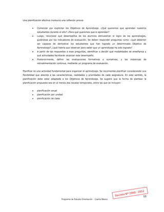 13
Programa de Estudio Orientación - Cuarto Básico
Una planificación efectiva involucra una reflexión previa:
 Comenzar por explicitar los Objetivos de Aprendizaje. ¿Qué queremos que aprendan nuestros
estudiantes durante el año? ¿Para qué queremos que lo aprendan?
 Luego, reconocer qué desempeños de los alumnos demuestran el logro de los aprendizajes,
guiándose por los indicadores de evaluación. Se deben responder preguntas como: ¿qué deberían
ser capaces de demostrar los estudiantes que han logrado un determinado Objetivo de
Aprendizaje?, ¿qué habría que observar para saber que un aprendizaje ha sido logrado?
 A partir de las respuestas a esas preguntas, identificar o decidir qué modalidades de enseñanza y
qué actividades facilitarán alcanzar este desempeño.
 Posteriormente, definir las evaluaciones formativas y sumativas, y las instancias de
retroalimentación continua, mediante un programa de evaluación.
Planificar es una actividad fundamental para organizar el aprendizaje. Se recomienda planificar considerando una
flexibilidad que atienda a las características, realidades y prioridades de cada asignatura. En este sentido, la
planificación debe estar adaptada a los Objetivos de Aprendizaje. Se sugiere que la forma de plantear la
planificación propuesta sea en al menos dos escalas temporales, entre las que se incluyen:
 planificación anual
 planificación por unidad
 planificación de clase
 