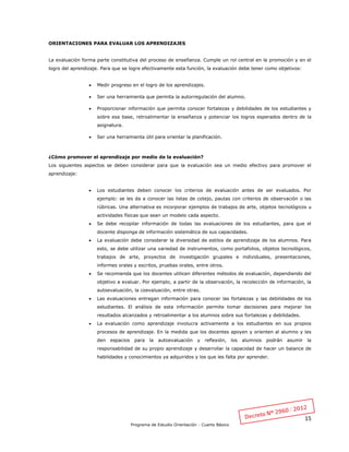 15
Programa de Estudio Orientación - Cuarto Básico
ORIENTACIONES PARA EVALUAR LOS APRENDIZAJES
La evaluación forma parte constitutiva del proceso de enseñanza. Cumple un rol central en la promoción y en el
logro del aprendizaje. Para que se logre efectivamente esta función, la evaluación debe tener como objetivos:
 Medir progreso en el logro de los aprendizajes.
 Ser una herramienta que permita la autorregulación del alumno.
 Proporcionar información que permita conocer fortalezas y debilidades de los estudiantes y
sobre esa base, retroalimentar la enseñanza y potenciar los logros esperados dentro de la
asignatura.
 Ser una herramienta útil para orientar la planificación.
¿Cómo promover el aprendizaje por medio de la evaluación?
Los siguientes aspectos se deben considerar para que la evaluación sea un medio efectivo para promover el
aprendizaje:
 Los estudiantes deben conocer los criterios de evaluación antes de ser evaluados. Por
ejemplo: se les da a conocer las listas de cotejo, pautas con criterios de observación o las
rúbricas. Una alternativa es incorporar ejemplos de trabajos de arte, objetos tecnológicos u
actividades físicas que sean un modelo cada aspecto.
 Se debe recopilar información de todas las evaluaciones de los estudiantes, para que el
docente disponga de información sistemática de sus capacidades.
 La evaluación debe considerar la diversidad de estilos de aprendizaje de los alumnos. Para
esto, se debe utilizar una variedad de instrumentos, como portafolios, objetos tecnológicos,
trabajos de arte, proyectos de investigación grupales e individuales, presentaciones,
informes orales y escritos, pruebas orales, entre otros.
 Se recomienda que los docentes utilicen diferentes métodos de evaluación, dependiendo del
objetivo a evaluar. Por ejemplo, a partir de la observación, la recolección de información, la
autoevaluación, la coevaluación, entre otras.
 Las evaluaciones entregan información para conocer las fortalezas y las debilidades de los
estudiantes. El análisis de esta información permite tomar decisiones para mejorar los
resultados alcanzados y retroalimentar a los alumnos sobre sus fortalezas y debilidades.
 La evaluación como aprendizaje involucra activamente a los estudiantes en sus propios
procesos de aprendizaje. En la medida que los docentes apoyen y orienten al alumno y les
den espacios para la autoevaluación y reflexión, los alumnos podrán asumir la
responsabilidad de su propio aprendizaje y desarrollar la capacidad de hacer un balance de
habilidades y conocimientos ya adquiridos y los que les falta por aprender.
 
