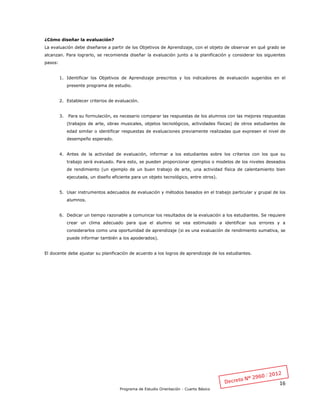 16
Programa de Estudio Orientación - Cuarto Básico
¿Cómo diseñar la evaluación?
La evaluación debe diseñarse a partir de los Objetivos de Aprendizaje, con el objeto de observar en qué grado se
alcanzan. Para lograrlo, se recomienda diseñar la evaluación junto a la planificación y considerar los siguientes
pasos:
1. Identificar los Objetivos de Aprendizaje prescritos y los indicadores de evaluación sugeridos en el
presente programa de estudio.
2. Establecer criterios de evaluación.
3. Para su formulación, es necesario comparar las respuestas de los alumnos con las mejores respuestas
(trabajos de arte, obras musicales, objetos tecnológicos, actividades físicas) de otros estudiantes de
edad similar o identificar respuestas de evaluaciones previamente realizadas que expresen el nivel de
desempeño esperado.
4. Antes de la actividad de evaluación, informar a los estudiantes sobre los criterios con los que su
trabajo será evaluado. Para esto, se pueden proporcionar ejemplos o modelos de los niveles deseados
de rendimiento (un ejemplo de un buen trabajo de arte, una actividad física de calentamiento bien
ejecutada, un diseño eficiente para un objeto tecnológico, entre otros).
5. Usar instrumentos adecuados de evaluación y métodos basados en el trabajo particular y grupal de los
alumnos.
6. Dedicar un tiempo razonable a comunicar los resultados de la evaluación a los estudiantes. Se requiere
crear un clima adecuado para que el alumno se vea estimulado a identificar sus errores y a
considerarlos como una oportunidad de aprendizaje (si es una evaluación de rendimiento sumativa, se
puede informar también a los apoderados).
El docente debe ajustar su planificación de acuerdo a los logros de aprendizaje de los estudiantes.
 