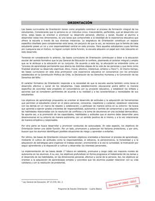 21
Programa de Estudio Orientación - Cuarto Básico
ORIENTACIÓN
Las bases curriculares de Orientación tienen como propósito contribuir al proceso de formación integral de los
estudiantes. Considerando que la persona es un individuo único, trascendente, perfectible, que se desarrolla con
otros, estas bases se orientan a promover su desarrollo personal, afectivo y social. Ayudar al alumno a
desarrollar estas tres dimensiones, es una tarea que compromete a la totalidad de la experiencia educativa que
ofrece la escuela a través de sus diversas instancias. La asignatura de Orientación constituye un espacio
específico diseñado para complementar esta tarea, sin perjuicio de que la vez, se reconoce que la familia de cada
estudiante posee un rol y una responsabilidad central en este proceso. Para aquellos estudiantes cuyas familias
por cualquiera sea el motivo, no logran cumplir dicha función, la escuela adquiere un papel aún más relevante en
este desarrollo.
Teniendo en consideración lo anterior, las bases curriculares de Orientación contribuyen a dotar a la educación
escolar del sentido formativo que la Ley General de Educación le confiere, plasmando el carácter integral y amplio
que se le atribuye a la educación en su conjunto. De acuerdo a esta ley, la educación es entendida como un
“proceso de aprendizaje permanente que abarca las distintas etapas de la vida de las personas y que tiene como
finalidad alcanzar su desarrollo espiritual, ético, moral, afectivo, intelectual, artístico y físico”1. Al mismo tiempo,
las bases curriculares en esta área promueven una experiencia educativa en consonancia con los principios
establecidos en la Constitución Política de Chile, la Declaración de los Derechos Humanos y la Convención de los
Derechos del Niño.
El carácter formativo de Orientación responde a la necesidad de que la escuela asuma también como tarea el
desarrollo afectivo y social de los estudiantes. Cada establecimiento educacional podrá definir la manera
específica de concretar este propósito en concordancia con su proyecto educativo, y establecer los énfasis y
opciones que se consideren pertinentes de acuerdo a su realidad y a las características y necesidades de sus
estudiantes.
Los objetivos de aprendizaje propuestos se orientan al desarrollo de actitudes y la adquisición de herramientas
que permitan al estudiante crecer en el plano personal, conocerse, respetarse y cuidarse; establecer relaciones
con los demás en un marco de respeto y colaboración; y participar de manera activa en su entorno: Se busca
que aprenda a ejercer grados crecientes de responsabilidad, autonomía y sentido de compromiso y que adquiera
las habilidades relacionadas con la resolución de conflictos y la toma de decisiones en una sociedad democrática.
Se apunta así, a la promoción de las capacidades, habilidades y actitudes que el alumno debe desarrollar para
desenvolverse en su entorno de manera autónoma, con un sentido positivo de sí mismo, y a la vez relacionarse
de manera empática y responsable.
Por otra parte se busca desarrollar y promover conductas de autocuidado. En este aspecto, los objetivos de
Orientación tienen una doble función. Por un lado, promueven y potencian los factores protectores, y por otro,
buscan que los alumnos identifiquen posibles situaciones de riesgo y aprendan a evitarlas.
Por último, las bases de Orientación incluyen también objetivos orientados a favorecer el proceso de aprendizaje,
mediante el cultivo de actitudes como la responsabilidad, el esfuerzo, la perseverancia, la honestidad y a la
adquisición de estrategias para organizar el trabajo escolar; promoviendo a la vez la curiosidad, la motivación por
seguir aprendiendo y la disposición a cultivar y desarrollar los intereses personales.
La implementación de las bases desde 1° básico en adelante, promueve y exige cada vez mayores niveles de
autonomía en los alumnos. A su vez, los objetivos profundizan en forma progresiva el tratamiento de los temas y
el desarrollo de las habilidades, en las dimensiones personal, afectivo y social de la persona. Así, los objetivos se
orientan a la adquisición de aprendizajes simples y concretos que los alumnos puedan relacionar con su vida
cotidiana y con la resolución de problemas.
1
Ley General de Educación, N° 23.370, Art. 2.
 