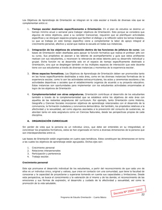 22
Programa de Estudio Orientación - Cuarto Básico
Los Objetivos de Aprendizaje de Orientación se integran en la vida escolar a través de diversas vías que se
complementan entre si:
1. Tiempo escolar destinado específicamente a Orientación. En el plan de estudios se destina un
tiempo mínimo anual o semanal para trabajar objetivos de Orientación. Esto porque se considera que
algunos de estos objetivos, pese a su carácter transversal, requieren que se planifiquen actividades
específicas y se otorguen espacios propios que faciliten el diálogo y la reflexión sobre los temas tratados.
Lo que se trabaja en este tiempo específico viene a complementar la labor de apoyo integral al
crecimiento personal, afectivo y social que realiza la escuela en todas sus instancias.
2. Integración de los objetivos de orientación dentro de las funciones de jefatura de curso. Las
bases de Orientación están diseñadas para apoyar la función formativa que realiza el profesor jefe con
su curso. Sus propósitos se asocian a las labores de acompañamiento y guía que estos profesores
realizan con sus estudiantes, y reconocen la relevancia de estas labores para su desarrollo individual y
grupal. Dicha función no se desarrolla solo en el espacio de tiempo específicamente destinado a
Orientación, sino que se despliegan también en los múltiples espacios de interacción que este docente
tiene con sus estudiantes a través de diversas instancias y momentos de la experiencia escolar.
3. Otros espacios formativos. Los Objetivos de Aprendizaje de Orientación deben ser promovidos tanto
en las horas específicamente destinadas a esta área, como en las diversas instancias formativas de la
experiencia escolar, como lo son las actividades extracurriculares, los actos y ceremonias escolares y las
actividades deportivas o sociales que el establecimiento organiza de acuerdo a su proyecto educativo.
Estas instancias son oportunidades para implementar con los estudiantes actividades encaminadas al
logro de los objetivos de Orientación
4. Complementariedad con otras asignaturas. Orientación contribuye al desarrollo de los estudiantes
también a través de la complementariedad que se establece entre los objetivos de esta área con
aquellos de las restantes asignaturas del currículum. Por ejemplo, tanto Orientación como Historia,
Geografía y Ciencias Sociales incorporan objetivos de aprendizaje relacionados con el desarrollo de la
convivencia, la formación ciudadana y convivencia democrática. Así también, los propósitos relativos a la
afectividad y la sexualidad, así como algunos asociados a la prevención del consumo de sustancias, se
abordan tanto en esta asignatura como en Ciencias Naturales, desde las perspectivas propias de cada
disciplina.
A. ORGANIZACIÓN CURRICULAR
Sin perder de vista que la persona es un individuo único, que debe ser entendido en su integralidad, al
concretizar los propósitos formativos, estos se han organizado en torno a diversas dimensiones de la persona que
son interdependientes entre sí.
Las bases de Orientación están organizadas en cuatro ejes temáticos. Estos constituyen las dimensiones en torno
a las cuales los objetivos de aprendizaje están agrupados. Dichos ejes son:
1. Crecimiento personal
2. Relaciones interpersonales
3. Participación y pertenencia
4. Trabajo escolar.
Crecimiento personal
Este eje promueve el desarrollo individual de los estudiantes, a partir del reconocimiento de que cada uno de
ellos es un individuo único, original y valioso, que crece en contacto con una comunidad, que tiene la facultad de
conocerse y la capacidad de proyectarse y superarse tomando en cuenta sus capacidades y limitaciones. Desde
esta perspectiva, se busca el conocimiento y la valoración de sí mismo y de los demás; el reconocimiento de las
emociones y sus formas de expresión, el desarrollo y cuidado de la afectividad y sexualidad, así como la
promoción de la vida saludable.
 
