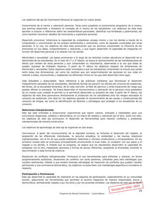 23
Programa de Estudio Orientación - Cuarto Básico
Los objetivos del eje de Crecimiento Personal se organizan en cuatro áreas:
Conocimiento de sí mismo y valoración personal. Tiene como propósito el conocimiento progresivo de sí mismo,
que permita desarrollar y fortalecer el concepto de sí mismo de los estudiantes. Los objetivos de esta área
apuntan a conocer y reflexionar sobre las características personales, identificar sus fortalezas y potenciarlas, así
como también reconocer desafíos de crecimiento y superación personal.
Desarrollo emocional. Intenciona la capacidad de contactarse consigo mismo y con los demás a través de la
comprensión y comunicación de los propios sentimientos y emociones, como de aquellas vivenciadas por otras
personas. A su vez, los objetivos de esta área promueven que los alumnos comprendan la influencia de las
emociones en sus ideas, comportamiento y relaciones, y que logren desarrollar la capacidad de integrarlas en
función del desarrollo personal y la relación con los demás.
Afectividad y sexualidad. Las bases promueven a lo largo de los distintos niveles educativos el desarrollo de la
afectividad de los estudiantes. En el caso de 1° y 2° básico, se busca el reconocimiento de las manifestaciones de
afecto que reciben de otras personas y que comprendan su importancia, observando a la vez que éstas se
pueden expresar de múltiples maneras. A partir de 3° básico los objetivos integran las dimensiones de
afectividad y sexualidad. Estos objetivos están orientados a que los estudiantes comprendan el vínculo que existe
entre estas dos dimensiones, así como los cambios que van experimentando las personas en sus vidas en
relación a estas, reconociendo y respetando los diferentes ritmos en los que este desarrollo tiene lugar.
Vida Saludable y Autocuidado. Hace referencia a las prácticas cotidianas que favorezcan el desarrollo
integralmente saludable de los estudiantes, abordando formas de prevenir los efectos del consumo de sustancias,
del stress, de la sexualidad temprana, de la mala nutrición, la falta de ejercicio y otras situaciones de riesgo que
puedan afectar su bienestar. Se busca desarrollar el reconocimiento y valoración de la persona como poseedora
de un cuerpo cuyo cuidado le permite (y le permitirá) desarrollar su proyecto de vida. A partir de 3° básico, los
objetivos de esta área promueven directamente la protección de los estudiantes ante los riesgos asociados al
consumo de sustancias. Con este fin, los objetivos apuntan al reconocimiento de las causas y consecuencias del
consumo de drogas, así como la identificación de factores y estrategias que protegen a los estudiantes de su
consumo.
Relaciones interpersonales
Este eje está orientado a proporcionar experiencias que logren valores, actitudes y habilidades para una
convivencia respetuosa, solidaria y democrática, en un marco de respeto y valoración por el otro. Junto con esto,
los objetivos de este eje promueven el desarrollo de herramientas para resolver conflictos y problemas
interpersonales de manera constructiva.
Los objetivos de aprendizaje de este eje se organizan en dos áreas:
Convivencia. A partir del reconocimiento de la dignidad humana, se fomenta el desarrollo del respeto, la
aceptación de las diferencias individuales, la escucha empática, la solidaridad y las buenas relaciones
interpersonales, con el fin de que pueda establecer relaciones y vínculos constructivos y enriquecedores. En los
primeros niveles esto se promueve principalmente promoviendo el buen trato, el compartir con sus pares y el
respeto a los demás. A medida que se progresa, se espera que los estudiantes desarrollen la capacidad de
empatizar con el otro, respetando opiniones y formas de pensar diferentes, aceptando la diversidad, evitando la
discriminación y toda forma de violencia.
Resolución de conflictos interpersonales. Promueve el uso herramientas para enfrentar y resolver, en forma
progresivamente autónoma, situaciones de conflicto con otras personas, utilizando para esto estrategias que
resulten pertinentes. Debido a que existen diversas estrategias de resolución de conflictos que pueden resultar
pertinentes a una convivencia democrática, los objetivos no prescriben una metodología específica a considerar al
respecto.
Participación y Pertenencia
Este eje desarrolla la capacidad de insertarse en los espacios de participación, especialmente en su comunidad
escolar, adquiriendo las herramientas que permitan al alumno integrarse de manera responsable, activa y
democrática; demostrando respeto y por los otros y por los acuerdos tomados. Los objetivos de este eje se hacen
 