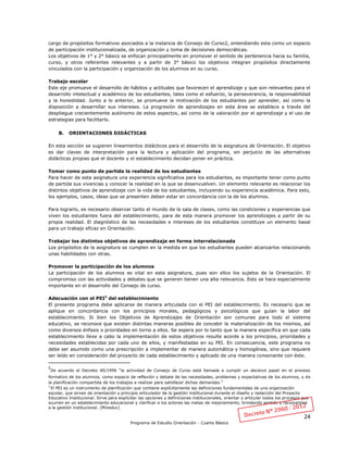 24
Programa de Estudio Orientación - Cuarto Básico
cargo de propósitos formativos asociados a la instancia de Consejo de Curso2, entendiendo esta como un espacio
de participación institucionalizada, de organización y toma de decisiones democráticas.
Los objetivos de 1° y 2° básico se enfocan principalmente en promover el sentido de pertenencia hacia su familia,
curso, y otros referentes relevantes y a partir de 3° básico los objetivos integran propósitos directamente
vinculados con la participación y organización de los alumnos en su curso.
Trabajo escolar
Este eje promueve el desarrollo de hábitos y actitudes que favorecen el aprendizaje y que son relevantes para el
desarrollo intelectual y académico de los estudiantes, tales como el esfuerzo, la perseverancia, la responsabilidad
y la honestidad. Junto a lo anterior, se promueve la motivación de los estudiantes por aprender, así como la
disposición a desarrollar sus intereses. La progresión de aprendizajes en esta área se establece a través del
despliegue crecientemente autónomo de estos aspectos, así como de la valoración por el aprendizaje y el uso de
estrategias para facilitarlo.
B. ORIENTACIONES DIDÁCTICAS
En esta sección se sugieren lineamientos didácticos para el desarrollo de la asignatura de Orientación. El objetivo
es dar claves de interpretación para la lectura y aplicación del programa, sin perjuicio de las alternativas
didácticas propias que el docente y el establecimiento decidan poner en práctica.
Tomar como punto de partida la realidad de los estudiantes
Para hacer de esta asignatura una experiencia significativa para los estudiantes, es importante tener como punto
de partida sus vivencias y conocer la realidad en la que se desenvuelven. Un elemento relevante es relacionar los
distintos objetivos de aprendizaje con la vida de los estudiantes, incluyendo su experiencia académica. Para esto,
los ejemplos, casos, ideas que se presenten deben estar en concordancia con la de los alumnos.
Para lograrlo, es necesario observar tanto el mundo de la sala de clases, como las condiciones y experiencias que
viven los estudiantes fuera del establecimiento, para de esta manera promover los aprendizajes a partir de su
propia realidad. El diagnóstico de las necesidades e intereses de los estudiantes constituye un elemento basal
para un trabajo eficaz en Orientación.
Trabajar los distintos objetivos de aprendizaje en forma interrelacionada
Los propósitos de la asignatura se cumplen en la medida en que los estudiantes pueden alcanzarlos relacionando
unas habilidades con otras.
Promover la participación de los alumnos
La participación de los alumnos es vital en esta asignatura, pues son ellos los sujetos de la Orientación. El
compromiso con las actividades y debates que se generen tienen una alta relevancia. Esto se hace especialmente
importante en el desarrollo del Consejo de curso.
Adecuación con el PEI3
del establecimiento
El presente programa debe aplicarse de manera articulada con el PEI del establecimiento. Es necesario que se
aplique en concordancia con los principios morales, pedagógicos y psicológicos que guían la labor del
establecimiento. Si bien los Objetivos de Aprendizajes de Orientación son comunes para todo el sistema
educativo, se reconoce que existen distintas maneras posibles de concebir la materialización de los mismos, así
como diversos énfasis o prioridades en torno a ellos. Se espera por lo tanto que la manera específica en que cada
establecimiento lleve a cabo la implementación de estos objetivos resulte acorde a los principios, prioridades y
necesidades establecidas por cada uno de ellos, y manifestadas en su PEI. En consecuencia, este programa no
debe ser asumido como una prescripción a implementar de manera automática y homogénea, sino que requiere
ser leído en consideración del proyecto de cada establecimiento y aplicado de una manera consonante con éste.
2
De acuerdo al Decreto 40/1996 “la actividad de Consejo de Curso está llamada a cumplir un decisivo papel en el proceso
formativo de los alumnos, como espacio de reflexión y debate de las necesidades, problemas y expectativas de los alumnos, y de
la planificación compartida de los trabajos a realizar para satisfacer dichas demandas.”
3
El PEI es un instrumento de planificación que contiene explícitamente las definiciones fundamentales de una organización
escolar, que sirven de orientación y principio articulador de la gestión institucional durante el diseño y redacción del Proyecto
Educativo Institucional. Sirve para explicitar las opciones y definiciones institucionales, orientar y articular todos los procesos que
ocurren en un establecimiento educacional y clarificar a los actores las metas de mejoramiento, brindando sentido y racionalidad
a la gestión institucional. (Mineduc)
 