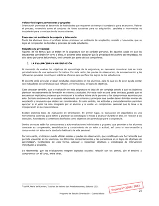 25
Programa de Estudio Orientación - Cuarto Básico
Valorar los logros particulares y grupales
Orientación promueve el desarrollo de habilidades que requieren de tiempo y constancia para alcanzarse. Valorar
el proceso, entendido como el conjunto de fases sucesivas para su adquisición, parciales o intermedios es
importante para la motivación de los estudiantes.
Favorecer un ambiente de respeto y tolerancia
Tanto los alumnos como el profesor deben promover un ambiente de aceptación, respeto y tolerancia, que se
logra al comprender la dignidad y procesos de cada estudiante.
Respeto a la privacidad
Algunos de los temas que se tratan en la asignatura son de carácter personal. En aquellos casos en que los
estudiantes conversen en torno a ellos, el docente debe asegurar que la privacidad del alumno sea respetada, no
sólo tanto por parte del profesor, sino también por parte de sus compañeros.
C. LA EVALUACIÓN EN ORIENTACIÓN
Al momento de evaluar los objetivos de aprendizaje de la asignatura, es necesario considerar que se trata
principalmente de una evaluación formativa. Por esta razón, las pautas de observación, de autoevaluación y las
reflexiones grupales constituyen prácticas eficaces para verificar los logros de los estudiantes.
El docente debe procurar evaluar conductas observables en los alumnos, para lo cual es de gran ayuda contar
con indicadores de aprendizaje que reflejen, en forma clara, el logro de objetivos.
Cabe destacar también, que la evaluación en esta asignatura no deja de ser compleja debido a que los objetivos
plantean necesariamente la formación en valores y actitudes. Por esta razón es una tarea delicada, puesto que se
encuentran implicados procesos que involucran a la esfera íntima de la persona y los compromisos asumidos por
esta. Se trata entonces de un aspecto relacionado con criterios y principios que pueden tener distintos niveles de
aceptación y respuesta que deben ser considerados. En este sentido, las actitudes y comportamientos permiten
apreciar si el valor ha sido integrado por el alumno y si existe un compromiso personal que lo lleva a la
incorporación en su vida cotidiana.
Existen distintos tipos de evaluación en Orientación. En primer lugar, la evaluación de diagnóstico es una
herramienta poderosa para definir y plantear las estrategias y metas a alcanzar durante el año, en relación a las
actitudes, habilidades y contenidos diseñados como objetivos de aprendizaje para la asignatura.
Dentro de estas están los cuestionarios y auto-evaluaciones individuales y grupales, que permiten a los alumnos
constatar su comprensión, sensibilización y conocimiento de un valor o actitud, así como la interiorización y
compromiso con estos en la conducta habitual y la vida personal.
Por otra parte, el docente puede utilizar escalas y pautas de observación, que constituyen una herramienta que
permite visualizar en los alumnos, los diferentes comportamientos y las variaciones en el logro de objetivos de
aprendizaje4
, facilitándole de esta forma, adecuar y replantear objetivos y estrategias de intervención
individuales y grupales.
Se recomienda que las evaluaciones integren aspectos sociales: relación con los demás, con el entorno y
compromiso con el curso, entre otras.
4
Izal M, María del Carmen, Tutorías de Valores con Preadolescentes, Editorial CCS.
 