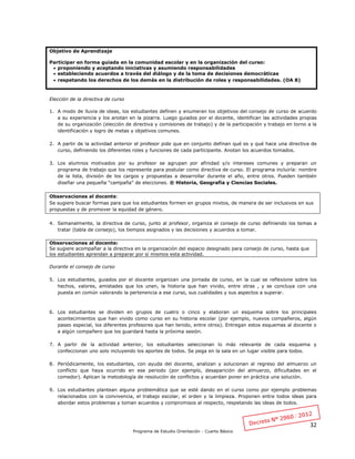 32
Programa de Estudio Orientación - Cuarto Básico
Objetivo de Aprendizaje
Participar en forma guiada en la comunidad escolar y en la organización del curso:
 proponiendo y aceptando iniciativas y asumiendo responsabilidades
 estableciendo acuerdos a través del diálogo y de la toma de decisiones democráticas
 respetando los derechos de los demás en la distribución de roles y responsabilidades. (OA 8)
Elección de la directiva de curso
1. A modo de lluvia de ideas, los estudiantes definen y enumeran los objetivos del consejo de curso de acuerdo
a su experiencia y los anotan en la pizarra. Luego guiados por el docente, identifican las actividades propias
de su organización (elección de directiva y comisiones de trabajo) y de la participación y trabajo en torno a la
identificación y logro de metas y objetivos comunes.
2. A partir de la actividad anterior el profesor pide que en conjunto definan qué es y qué hace una directiva de
curso, definiendo los diferentes roles y funciones de cada participante. Anotan los acuerdos tomados.
3. Los alumnos motivados por su profesor se agrupan por afinidad y/o intereses comunes y preparan un
programa de trabajo que los represente para postular como directiva de curso. El programa incluiría: nombre
de la lista, división de los cargos y propuestas a desarrollar durante el año, entre otros. Pueden también
diseñar una pequeña “campaña” de elecciones. ® Historia, Geografía y Ciencias Sociales.
Observaciones al docente:
Se sugiere buscar formas para que los estudiantes formen en grupos mixtos, de manera de ser inclusivos en sus
propuestas y de promover la equidad de género.
4. Semanalmente, la directiva de curso, junto al profesor, organiza el consejo de curso definiendo los temas a
tratar (tabla de consejo), los tiempos asignados y las decisiones y acuerdos a tomar.
Observaciones al docente:
Se sugiere acompañar a la directiva en la organización del espacio designado para consejo de curso, hasta que
los estudiantes aprendan a preparar por sí mismos esta actividad.
Durante el consejo de curso
5. Los estudiantes, guiados por el docente organizan una jornada de curso, en la cual se reflexione sobre los
hechos, valores, amistades que los unen, la historia que han vivido, entre otras , y se concluya con una
puesta en común valorando la pertenencia a ese curso, sus cualidades y sus aspectos a superar.
6. Los estudiantes se dividen en grupos de cuatro o cinco y elaboran un esquema sobre los principales
acontecimientos que han vivido como curso en su historia escolar (por ejemplo, nuevos compañeros, algún
paseo especial, los diferentes profesores que han tenido, entre otros). Entregan estos esquemas al docente o
a algún compañero que los guardará hasta la próxima sesión.
7. A partir de la actividad anterior, los estudiantes seleccionan lo más relevante de cada esquema y
confeccionan uno solo incluyendo los aportes de todos. Se pega en la sala en un lugar visible para todos.
8. Periódicamente, los estudiantes, con ayuda del docente, analizan y solucionan al regreso del almuerzo un
conflicto que haya ocurrido en ese periodo (por ejemplo, desaparición del almuerzo, dificultades en el
comedor). Aplican la metodología de resolución de conflictos y acuerdan poner en práctica una solución.
9. Los estudiantes plantean alguna problemática que se esté dando en el curso como por ejemplo problemas
relacionados con la convivencia, el trabajo escolar, el orden y la limpieza. Proponen entre todos ideas para
abordar estos problemas y toman acuerdos y compromisos al respecto, respetando las ideas de todos.
 