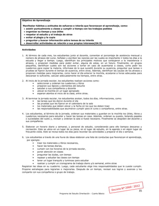 35
Programa de Estudio Orientación - Cuarto Básico
Objetivo de Aprendizaje
Manifestar hábitos y actitudes de esfuerzo e interés que favorezcan el aprendizaje, como:
 asistir puntualmente a clases y cumplir a tiempo con los trabajos pedidos
 organizar su tiempo y sus útiles
 respetar el estudio y el trabajo de otros
 evitar el plagio y la copia
 preguntar y buscar información sobre temas de su interés
 desarrollar actividades en relación a sus propios intereses(OA 9)
Actividades
1. Al término de cada mes, los estudiantes junto al docente, comentan el porcentaje de asistencia mensual y
número de atrasos del curso. Señalan y escriben las razones por las cuales es importante ir todos los días a la
escuela y llegar a tiempo. Luego, identifican los principales motivos que condujeron a la inasistencia o
atrasos, y proponen medidas para poder evitar, alguna de estas, en un futuro. Finalmente, en grupos
pequeños, identifican cuales son las acciones a tomar en caso de ausentarse a clases, como pedir los
cuadernos para copiar la materia, informase de lo que sucedió durante su ausencia, preguntar que tareas o
pruebas se fijaron durante el tiempo de ausencia, entre otras. Además, identifican las causas de los atrasos y
proponen medidas para mejorarlas, como hacer el día anterior la mochila, acostarse a horas adecuadas para
descansar lo suficiente, calcular adecuadamente los tiempos, entre otras.
2. Al inicio de la jornada escolar, los estudiantes realizan acciones como:
• seleccionan y ordenan los cuadernos y libros
• preparan sus lápices y elementos del estuche
• saludan a sus compañeros y docente
• ubican la mochila en un lugar apropiado
• esperan atentos el inicio de la clase, entre otras.
3. Al terminar la jornada escolar, los estudiantes anotan, todos los días, informaciones, como:
• las tareas que les dieron durante el día
• las pruebas que les fijaron en el calendario de la sala
• los materiales que deben ubicar y la fecha en los que los deben traer
• las responsabilidades que asumieron cumplir para el curso o compañeros, entre otras.
4. Los estudiantes, al término de la jornada, ordenan sus materiales y guardan en la mochila los útiles, libros y
cuadernos necesarios para estudiar y hacer las tareas en casa. Además, ordenan su puesto, botando papeles
o suciedades del suelo y, revisan y ordenan la sala si fuese necesario. Finalmente se despiden del docente y
sus compañeros.
5. Elaboran un horario diario y semanal, y personal de estudio, considerando para ello tiempos descanso y
recreación. Este se ubica en un lugar de su pieza, en el lugar de estudio, en la agenda o en algún lugar de
frecuente visita. Este se revisa todos los días para recordar las actividades y preparar el día o semana.
6. Los estudiantes a través de una lluvia de ideas elaboran una lista de conductas que favorezcan el aprendizaje,
por ejemplo:
• traer los materiales y libros necesarios,
• hacer las tareas diarias,
• cumplir con los horarios de la jornada escolar,
• poner atención en clases
• preguntar las dudas, con tiempo
• repasar y estudiar las clases con tiempo
• tener un lugar tranquilo y luminoso para estudiar
• realizar y cumplir un cronograma de trabajo diario y/o semanal, entre otras
Registran las ideas en su cuaderno. Luego, cada estudiante elige tres responsabilidades que le cueste cumplir.
Propone estrategias para lograrlas o mejorarlas. Después de un tiempo, revisan sus logros y avances y los
comparte con sus compañeros o grupo de trabajo.
 