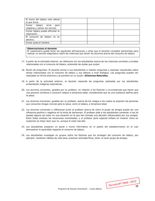 38
Programa de Estudio Orientación - Cuarto Básico
El humo del tabaco solo afecta
al que fuma.
Fumar tabaco sirve para
relajarse y calmar los nervios.
Fumar tabaco puede dificultar la
respiración.
El consumo de tabaco no es
adictivo.
Fumar quita el hambre.
Observaciones al docente:
El cuestionario puede tener las siguientes afirmaciones u otras que el docente considere pertinentes para
realizar un sencillo diagnóstico sobre las creencias que tienen los alumnos acerca del consumo de tabaco.
17. A partir de la actividad anterior, se reflexiona con los estudiantes acerca de las creencias correctas y erradas
relacionadas con el consumo de tabaco, aclarando las dudas que surjan.
18. Buzón de preguntas: El docente anima a sus estudiantes a realizar preguntas y expresar inquietudes sobre
temas relacionados con el consumo de tabaco y sus efectos a nivel biológico. Las preguntas pueden ser
realizadas en forma anónima y se pondrán en un buzón. ®Ciencias Naturales.
19. A partir de la actividad anterior, el docente responde las preguntas realizadas por los estudiantes
presentando imágenes explicativas.
20. Los alumnos conversan, guiados por su profesor, en relación a los factores o circunstancias que hacen que
una persona comience a consumir tabaco a temprana edad, considerando que es una sustancia dañina para
la salud.
21. Los alumnos conversan, guiados por su profesor, acerca de los riesgos a los cuales se exponen las personas
que consumen drogas nocivas para la salud, como el tabaco, a temprana edad.
22. Los alumnos conversan y reflexionan junto al profesor acerca de cómo el grupo de amigos puede ser una
influencia positiva o negativa en la toma de decisiones. El profesor pide a los estudiantes comentar si les ha
pasado alguna vez estar en una situación en la que han tomado una decisión influenciados por sus amigos.
Entre todos analizan las situaciones comentadas, y el profesor pone especial énfasis en mostrar cómo en
ocasiones es mejor decir que no, aunque el costo sea alto.
23. Los estudiantes preparan un panel o mural informativo en el pasillo del establecimiento en el cual
demuestren lo aprendido respecto al consumo de tabaco.
24. Los estudiantes investigan en grupos sobre los factores que los protegen del consumo de tabaco, por
ejemplo: mantener hábitos de vida sana, practicar actividad física, tener un buen grupo de amigos.
 