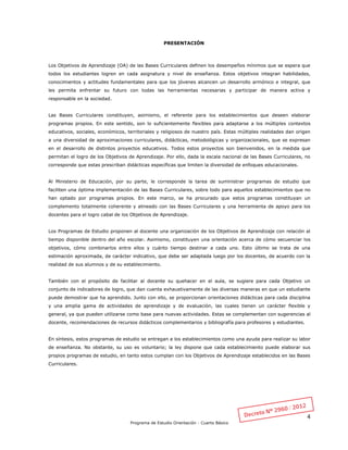 4
Programa de Estudio Orientación - Cuarto Básico
PRESENTACIÓN
Los Objetivos de Aprendizaje (OA) de las Bases Curriculares definen los desempeños mínimos que se espera que
todos los estudiantes logren en cada asignatura y nivel de enseñanza. Estos objetivos integran habilidades,
conocimientos y actitudes fundamentales para que los jóvenes alcancen un desarrollo armónico e integral, que
les permita enfrentar su futuro con todas las herramientas necesarias y participar de manera activa y
responsable en la sociedad.
Las Bases Curriculares constituyen, asimismo, el referente para los establecimientos que deseen elaborar
programas propios. En este sentido, son lo suficientemente flexibles para adaptarse a los múltiples contextos
educativos, sociales, económicos, territoriales y religiosos de nuestro país. Estas múltiples realidades dan origen
a una diversidad de aproximaciones curriculares, didácticas, metodológicas y organizacionales, que se expresan
en el desarrollo de distintos proyectos educativos. Todos estos proyectos son bienvenidos, en la medida que
permitan el logro de los Objetivos de Aprendizaje. Por ello, dada la escala nacional de las Bases Curriculares, no
corresponde que estas prescriban didácticas específicas que limiten la diversidad de enfoques educacionales.
Al Ministerio de Educación, por su parte, le corresponde la tarea de suministrar programas de estudio que
faciliten una óptima implementación de las Bases Curriculares, sobre todo para aquellos establecimientos que no
han optado por programas propios. En este marco, se ha procurado que estos programas constituyan un
complemento totalmente coherente y alineado con las Bases Curriculares y una herramienta de apoyo para los
docentes para el logro cabal de los Objetivos de Aprendizaje.
Los Programas de Estudio proponen al docente una organización de los Objetivos de Aprendizaje con relación al
tiempo disponible dentro del año escolar. Asimismo, constituyen una orientación acerca de cómo secuenciar los
objetivos, cómo combinarlos entre ellos y cuánto tiempo destinar a cada uno. Esto último se trata de una
estimación aproximada, de carácter indicativo, que debe ser adaptada luego por los docentes, de acuerdo con la
realidad de sus alumnos y de su establecimiento.
También con el propósito de facilitar al docente su quehacer en el aula, se sugiere para cada Objetivo un
conjunto de indicadores de logro, que dan cuenta exhaustivamente de las diversas maneras en que un estudiante
puede demostrar que ha aprendido. Junto con ello, se proporcionan orientaciones didácticas para cada disciplina
y una amplia gama de actividades de aprendizaje y de evaluación, las cuales tienen un carácter flexible y
general, ya que pueden utilizarse como base para nuevas actividades. Estas se complementan con sugerencias al
docente, recomendaciones de recursos didácticos complementarios y bibliografía para profesores y estudiantes.
En síntesis, estos programas de estudio se entregan a los establecimientos como una ayuda para realizar su labor
de enseñanza. No obstante, su uso es voluntario; la ley dispone que cada establecimiento puede elaborar sus
propios programas de estudio, en tanto estos cumplan con los Objetivos de Aprendizaje establecidos en las Bases
Curriculares.
 