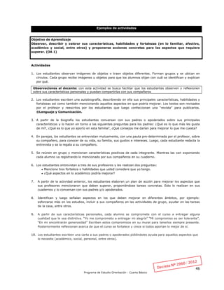 46
Programa de Estudio Orientación - Cuarto Básico
Ejemplos de actividades
Objetivo de Aprendizaje
Observar, describir y valorar sus características, habilidades y fortalezas (en lo familiar, afectivo,
académico y social, entre otros) y proponerse acciones concretas para las aspectos que requiera
superar. (OA 1)
Actividades
1. Los estudiantes observan imágenes de objetos o traen objetos diferentes. Forman grupos y se ubican en
círculos. Cada grupo recibe imágenes u objetos para que los alumnos elijan con cuál se identifican y explican
por qué.
2. Los estudiantes escriben una autobiografía, describiendo en ella sus principales características, habilidades y
fortalezas así como también mencionando aquellos aspectos en que podría mejorar. Los textos son revisados
por el profesor y reescritos por los estudiantes que luego confeccionan una “revista” para publicarlos.
®Lenguaje y Comunicación.
3. A partir de la biografía los estudiantes conversan con sus padres o apoderados sobre sus principales
características y lo hacen en torno a las siguientes preguntas para los padres: ¿Qué es lo que más les gusta
de mí?, ¿Qué es lo que yo aporto en esta familia?, ¿Qué consejos me darían para mejorar lo que me cuesta?
4. En parejas, los estudiantes se entrevistan mutuamente, con una pauta pre-determinada por el profesor, sobre
su compañero, para conocer de su vida, su familia, sus gustos e intereses. Luego, cada estudiante redacta la
entrevista y se la regala a su compañero.
5. Se reúnen en grupo y mencionan características positivas de cada integrante. Mientras las van exponiendo
cada alumno va registrando lo mencionado por sus compañeros en su cuaderno.
6. Los estudiantes entrevistan a tres de sus profesores y les realizan dos preguntas:
 Mencione tres fortaleza o habilidades que usted considere que yo tengo.
 ¿Qué aspectos en lo académico podría mejorar?
7. A partir de la actividad anterior, los estudiantes elaboran un plan de acción para mejorar los aspectos que
sus profesores mencionaron que deben superar, proponiéndose tareas concretas. Esto lo realizan en sus
cuadernos y lo conversan con sus padres y/o apoderados.
8. Identifican y luego señalan aspectos en los que deben mejorar en diferentes ámbitos, por ejemplo:
esforzarse más en los estudios, incluir a sus compañeros en las actividades de grupo, ayudar en las tareas
de la casa, entre otros.
9. A partir de sus características personales, cada alumno se compromete con el curso a entregar alguna
cualidad que le sea distintiva. “Yo me comprometo a entregar mi alegría” “Mi compromiso es ser tolerante”,
“En mi encontrarán generosidad” Escriben estos compromisos en su mural para tenerlos siempre presente.
Posteriormente reflexionan acerca de que el curso se fortalece y crece si todos aportan lo mejor de sí.
10. Los estudiantes escriben una carta a sus padres o apoderados pidiéndoles ayuda para aquellos aspectos que
lo necesite (académico, social, personal, entre otros).
Observaciones al docente: con esta actividad se busca facilitar que los estudiantes observen y reflexionen
sobre sus características personales y puedan compartirlas con sus compañeros
 