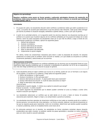 47
Programa de Estudio Orientación - Cuarto Básico
Objetivo de aprendizaje
Resolver conflictos entre pares en forma guiada y aplicando estrategias diversas de resolución de
problemas, tales como escuchar, describir los sentimientos del otro y buscar un acuerdo que satisfaga
a ambas partes. (OA 7)
Actividades
1. En grupos de cuatro, los estudiantes discuten sobre conflictos o problemas reales que estén sucediendo en el
curso, y se ponen de acuerdo para seleccionar el que les parezca más relevante. Cada grupo debe entregar
por escrito al profesor la situación escogida, señalando a quiénes afecta, y cómo y por qué se generó.
2. A partir de la actividad anterior, en la siguiente sesión los alumnos observan las situaciones escritas por el
profesor en la pizarra que muestran algunos de los conflictos señalados por los grupos de trabajo de la clase
anterior. Entre los casos expuestos los estudiantes votan por el que más les afecte y luego a través de una
conversación guiada por el profesor, aplican los siguientes pasos:
1. Definen del problema.
2. Analizan el problema.
3. Generan alternativas de solución.
4. Evalúan alternativas de solución.
5. Elijen la alternativa más adecuada.
6. Implementan la opción elegida.
Por último, toman los compromisos necesarios para llevar a cabo la propuesta de solución. En sesiones
posteriores se evalúa junto al profesor cómo funcionó la medida y en qué estado se encuentra el conflicto
inicialmente planteado y seleccionado por los alumnos.
Observaciones al docente:
Se sugiere seleccionar con anticipación los conflictos señalados por los alumnos que se expondrán frente al curso.
Idealmente elegir aquellos problemas que no involucren a estudiantes en particular con el fin de no exponerlos,
sino más bien elegir problemas que involucren al grupo en general.
3. Cada estudiante piensa en algún conflicto que ocurra en su familia, puede ser con un hermano o con alguno
de sus padres. Lo escribe en su cuaderno y luego aplica los siguientes pasos:
1. Definir del problema  ¿Qué sucede?
2. Analizar el problema  ¿Por qué pasa esto?
3. Generar alternativas de solución.  ¿Qué puedo hacer para resolverlo?
4. Evaluar alternativas de solución  ¿Cuál de estas soluciones es mejor?
5. Elegir la alternativa más adecuada.
Lleva de tarea:
Implementar la opción elegida.  ¿Cómo voy a aplicar la solución que escogí?
Evaluar la solución.  ¿Cómo resultó?
A la sesión siguiente los estudiantes que lo deseen pueden comentar al curso su trabajo y contar cómo
resultó la solución que eligieron.
4. Los estudiantes seleccionan un conflicto que se esté dando en el curso y listan al menos 10 posibles
soluciones para resolverlo. Eligen la mejor y se comprometen a ponerla en práctica.
5. Los estudiantes escuchan ejemplos de situaciones conflictivas en las cuales se necesita ayuda de un adulto o
tercera persona. Los alumnos dan otros ejemplos, y en forma conjunta, elaboran una lista de situaciones en
las que se requiera ayuda para resolverlas. Junto con el profesor, determinan qué adultos pueden ayudarlos
a resolver problemas, tanto en el establecimiento como fuera de él.
6. En entrevista personal con el docente, los estudiantes en forma voluntaria comentan alguna situación
problemática que estén viviendo. La analizan usando los pasos aprendidos y acuerdan un nuevo encuentro
para ver cómo resultó la solución planeada.
 
