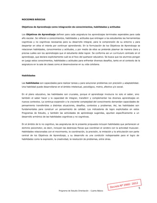 5
Programa de Estudio Orientación - Cuarto Básico
NOCIONES BÁSICAS
Objetivos de Aprendizaje como integración de conocimientos, habilidades y actitudes
Los Objetivos de Aprendizaje definen para cada asignatura los aprendizajes terminales esperables para cada
año escolar. Se refieren a conocimientos, habilidades y actitudes que entregan a los estudiantes las herramientas
cognitivas y no cognitivas necesarias para su desarrollo integral, para la comprensión de su entorno y para
despertar en ellos el interés por continuar aprendiendo. En la formulación de los Objetivos de Aprendizaje se
relacionan habilidades, conocimientos y actitudes, y por medio de ellos se pretende plasmar de manera clara y
precisa cuáles son los aprendizajes que el estudiante debe lograr. Se conforma así un currículum centrado en el
aprendizaje, que declara explícitamente cuál es el foco del quehacer educativo. Se busca que los alumnos pongan
en juego estos conocimientos, habilidades y actitudes para enfrentar diversos desafíos, tanto en el contexto de la
asignatura en la sala de clases como al desenvolverse en su vida cotidiana.
Habilidades
Las habilidades son capacidades para realizar tareas y para solucionar problemas con precisión y adaptabilidad.
Una habilidad puede desarrollarse en el ámbito intelectual, psicológico, motriz, afectivo y/o social.
En el plano educativo, las habilidades son cruciales, porque el aprendizaje involucra no solo el saber, sino
también el saber hacer y la capacidad de integrar, transferir y complementar los diversos aprendizajes en
nuevos contextos. La continua expansión y la creciente complejidad del conocimiento demandan capacidades de
pensamiento transferibles a distintas situaciones, desafíos, contextos y problemas. Así, las habilidades son
fundamentales para construir un pensamiento de calidad. Los indicadores de logro explicitados en estos
Programas de Estudio, y también las actividades de aprendizaje sugeridas, apuntan específicamente a un
desarrollo armónico de las habilidades cognitivas y no cognitivas.
En el ámbito de lo no cognitivo, las asignaturas de la presente propuesta incluyen habilidades que pertenecen al
dominio psicomotor, es decir, incluyen las destrezas físicas que coordinan el cerebro con la actividad muscular.
Habilidades relacionadas con el movimiento, la coordinación, la precisión, la imitación y la articulación son parte
central de los Objetivos de Aprendizaje, y su desarrollo es una condición indispensable para el logro de
habilidades como la expresión, la creatividad, la resolución de problemas, entre otras.
 