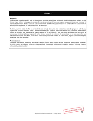 52
Programa de Estudio Orientación - Cuarto Básico
UNIDAD 2
Propósito
Durante esta unidad se espera que los estudiantes aprendan a identificar emociones experimentadas por ellos y por los
demás, y que utilicen estrategias personales de manejo emocional. A la vez, se espera que puedan reconocer y valorar el
proceso de desarrollo afectivo y sexual que experimentan, identificando y describiendo los cambios físicos que ocurren en
la pubertad y respetando los diferentes ritmos de desarrollo.
También, durante todo el año, en el contexto de consejo de curso, los estudiantes deberán proponer actividades,
organizarlas y asumir distintos roles y responsabilidades para lograrlas. Se busca también que continúen desarrollando
hábitos y actitudes que favorezcan el trabajo escolar y el aprendizaje y que practiquen actitudes que favorezcan la
convivencia siendo empáticos, respetando a los otros y cuidando el ambiente de aprendizaje en el que desarrollan sus
actividades escolares. Por último, los alumnos continuarán practicando hábitos de autocuidado, higiene y alimentación para
desarrollar una vida saludable.
Palabras claves
Emociones, estrategias, desarrollo, sexualidad, cambios físicos, pene, vagina, pechos, hormonas, menstruación, pubertad,
directiva, roles, aprendizaje, esfuerzo, responsabilidad, honestidad, convivencia, empatía, respeto, violencia, higiene,
autocuidado, vida saludable.
 