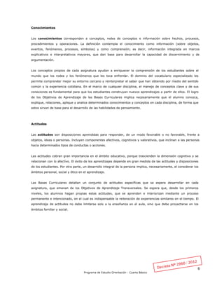 6
Programa de Estudio Orientación - Cuarto Básico
Conocimientos
Los conocimientos corresponden a conceptos, redes de conceptos e información sobre hechos, procesos,
procedimientos y operaciones. La definición contempla el conocimiento como información (sobre objetos,
eventos, fenómenos, procesos, símbolos) y como comprensión; es decir, información integrada en marcos
explicativos e interpretativos mayores, que dan base para desarrollar la capacidad de discernimiento y de
argumentación.
Los conceptos propios de cada asignatura ayudan a enriquecer la comprensión de los estudiantes sobre el
mundo que los rodea y los fenómenos que les toca enfrentar. El dominio del vocabulario especializado les
permite comprender mejor su entorno cercano y reinterpretar el saber que han obtenido por medio del sentido
común y la experiencia cotidiana. En el marco de cualquier disciplina, el manejo de conceptos clave y de sus
conexiones es fundamental para que los estudiantes construyan nuevos aprendizajes a partir de ellos. El logro
de los Objetivos de Aprendizaje de las Bases Curriculares implica necesariamente que el alumno conozca,
explique, relaciones, aplique y analice determinados conocimientos y conceptos en cada disciplina, de forma que
estos sirvan de base para el desarrollo de las habilidades de pensamiento.
Actitudes
Las actitudes son disposiciones aprendidas para responder, de un modo favorable o no favorable, frente a
objetos, ideas o personas. Incluyen componentes afectivos, cognitivos y valorativos, que inclinan a las personas
hacia determinados tipos de conductas o acciones.
Las actitudes cobran gran importancia en el ámbito educativo, porque trascienden la dimensión cognitiva y se
relacionan con lo afectivo. El éxito de los aprendizajes depende en gran medida de las actitudes y disposiciones
de los estudiantes. Por otra parte, un desarrollo integral de la persona implica, necesariamente, el considerar los
ámbitos personal, social y ético en el aprendizaje.
Las Bases Curriculares detallan un conjunto de actitudes específicas que se espera desarrollar en cada
asignatura, que emanan de los Objetivos de Aprendizaje Transversales. Se espera que, desde los primeros
niveles, los alumnos hagan propias estas actitudes, que se aprenden e interiorizan mediante un proceso
permanente e intencionado, en el cual es indispensable la reiteración de experiencias similares en el tiempo. El
aprendizaje de actitudes no debe limitarse solo a la enseñanza en el aula, sino que debe proyectarse en los
ámbitos familiar y social.
 