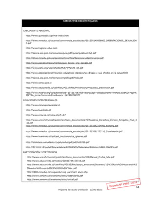 64
Programa de Estudio Orientación - Cuarto Básico
SITIOS WEB RECOMENDADOS
CRECIMIENTO PERSONAL
http://www.quintosol.cl/prince-index.htm
http://www.mineduc.cl/usuarios/convivencia_escolar/doc/201205140958000.ORIENTACIONES_SEXUALIDA
D.pdf
http://www.hygiene-educ.com
http://basica.sep.gob.mx/escuelasegura/pdf/guias/guiaAlum3y4.pdf
http://ditoe.minedu.gob.pe/panel/archivo/files/Sesionescuidarmicuerpo.pdf
http://www.paicabi.cl/documentos/guia_basica_ong_paicabi.pdf
http://www.paho.org/spanish/dbi/PC579/PC579_04.pdf
http://www.catalogored.cl/recursos-educativos-digitales/las-drogas-y-sus-efectos-en-la-salud.html
http://basica.sep.gob.mx/tiempocompleto/pdf/Vida.pdf
http://www.senda.gob.cl
http://www.educarchile.cl/UserFiles/P0037/File/Prevencion/Propuesta_prevencion.pdf
http://www.madrid.org/cs/Satellite?cid=1142570870064&language=es&pagename=PortalSalud%2FPage%
2FPTSA_pintarContenidoFinal&vest=1142328768577
RELACIONES INTERPERSONALES
http://www.convivenciaescolar.cl
http://www.buentrato.cl
http://www.enlaces.cl/index.php?t=67
http://www.unicef.cl/unicef/public/archivos_documento/270/Nuestros_Derechos_Version_Amigable_final_3
(1).pdf
http://www.mineduc.cl/usuarios/convivencia_escolar/doc/201203262224060.Bullying.pdf
http://www.mineduc.cl/usuarios/convivencia_escolar/doc/201203291223210.Conviviendo.pdf
http://www.buentrato.cl/pdf/est_inv/conviv/ce_iglesias.pdf
http://biblioteca.uahurtado.cl/ujah/reduc/pdf/pdf/txt822b.pdf
http://213.0.8.18/portal/Educantabria/RECURSOS/Materiales/Biblinter/HABILIDADES.pdf
PARTICIPACIÓN Y PERTENENCIA
http://www.unicef.cl/unicef/public/archivos_documento/309/Manual_Profes_Jefe.pdf
http://www.educarchile.cl/medios/20020724160733.pdf
http://www.educarchile.cl/UserFiles/P0032/File/apoyo_emocional/Docentes/12%20Activ%20Mejorando%2
0Nuestro%20curso%20EB%20EM%20FINAL.pdf
http://600.mineduc.cl/resguardo/resg_part/part_alum.php
http://www.sename.cl/wsename/otros/Estandares.pdf
http://www.sename.cl/wsename/otros/unicef.pdf
 
