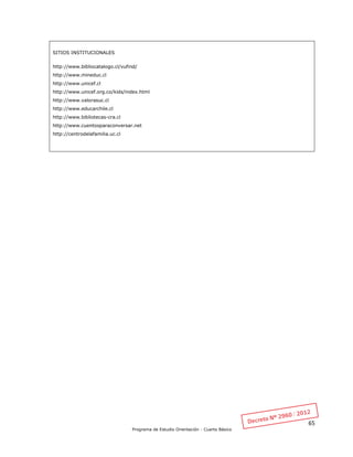 65
Programa de Estudio Orientación - Cuarto Básico
SITIOS INSTITUCIONALES
http://www.bibliocatalogo.cl/vufind/
http://www.mineduc.cl
http://www.unicef.cl
http://www.unicef.org.co/kids/index.html
http://www.valorasuc.cl
http://www.educarchile.cl
http://www.bibliotecas-cra.cl
http://www.cuentosparaconversar.net
http://centrodelafamilia.uc.cl
 