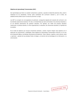 7
Programa de Estudio Orientación - Cuarto Básico
Objetivos de Aprendizaje Transversales (OAT)
Son aprendizajes que tienen un carácter comprensivo y general, y apuntan al desarrollo personal, ético, social e
intelectual de los estudiantes. Forman parte constitutiva del currículum nacional y, por lo tanto, los
establecimientos deben asumir la tarea de promover su logro.
Los OAT no se logran con una asignatura en particular; conseguirlos depende del conjunto del currículum y de
las distintas experiencias escolares. Por esto, es fundamental que sean promovidas en las diversas disciplinas y
en las distintas dimensiones del quehacer educativo. Por ejemplo, por medio del proyecto educativo
institucional, la práctica docente, el clima organizacional, la disciplina, las ceremonias escolares y el ejemplo de
los adultos.
No se trata de objetivos que incluyan únicamente actitudes y valores. Supone integrar esos aspectos con el
desarrollo de conocimientos y habilidades. Estos Objetivos de Aprendizaje Transversales involucran, en el ciclo
de la Educación Básica, las distintas dimensiones del desarrollo −físico, afectivo, cognitivo, socio-cultural, moral
y espiritual−, además de las actitudes frente al trabajo y al dominio de las tecnologías de la información y la
comunicación.
 