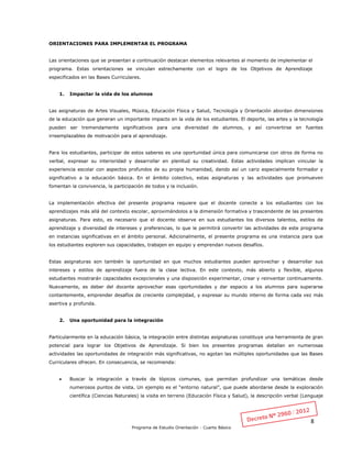 8
Programa de Estudio Orientación - Cuarto Básico
ORIENTACIONES PARA IMPLEMENTAR EL PROGRAMA
Las orientaciones que se presentan a continuación destacan elementos relevantes al momento de implementar el
programa. Estas orientaciones se vinculan estrechamente con el logro de los Objetivos de Aprendizaje
especificados en las Bases Curriculares.
1. Impactar la vida de los alumnos
Las asignaturas de Artes Visuales, Música, Educación Física y Salud, Tecnología y Orientación abordan dimensiones
de la educación que generan un importante impacto en la vida de los estudiantes. El deporte, las artes y la tecnología
pueden ser tremendamente significativos para una diversidad de alumnos, y así convertirse en fuentes
irreemplazables de motivación para el aprendizaje.
Para los estudiantes, participar de estos saberes es una oportunidad única para comunicarse con otros de forma no
verbal, expresar su interioridad y desarrollar en plenitud su creatividad. Estas actividades implican vincular la
experiencia escolar con aspectos profundos de su propia humanidad, dando así un cariz especialmente formador y
significativo a la educación básica. En el ámbito colectivo, estas asignaturas y las actividades que promueven
fomentan la convivencia, la participación de todos y la inclusión.
La implementación efectiva del presente programa requiere que el docente conecte a los estudiantes con los
aprendizajes más allá del contexto escolar, aproximándolos a la dimensión formativa y trascendente de las presentes
asignaturas. Para esto, es necesario que el docente observe en sus estudiantes los diversos talentos, estilos de
aprendizaje y diversidad de intereses y preferencias, lo que le permitirá convertir las actividades de este programa
en instancias significativas en el ámbito personal. Adicionalmente, el presente programa es una instancia para que
los estudiantes exploren sus capacidades, trabajen en equipo y emprendan nuevos desafíos.
Estas asignaturas son también la oportunidad en que muchos estudiantes pueden aprovechar y desarrollar sus
intereses y estilos de aprendizaje fuera de la clase lectiva. En este contexto, más abierto y flexible, algunos
estudiantes mostrarán capacidades excepcionales y una disposición experimentar, crear y reinventar continuamente.
Nuevamente, es deber del docente aprovechar esas oportunidades y dar espacio a los alumnos para superarse
contantemente, emprender desafíos de creciente complejidad, y expresar su mundo interno de forma cada vez más
asertiva y profunda.
2. Una oportunidad para la integración
Particularmente en la educación básica, la integración entre distintas asignaturas constituye una herramienta de gran
potencial para lograr los Objetivos de Aprendizaje. Si bien los presentes programas detallan en numerosas
actividades las oportunidades de integración más significativas, no agotan las múltiples oportunidades que las Bases
Curriculares ofrecen. En consecuencia, se recomienda:
 Buscar la integración a través de tópicos comunes, que permitan profundizar una temáticas desde
numerosos puntos de vista. Un ejemplo es el “entorno natural”, que puede abordarse desde la exploración
científica (Ciencias Naturales) la visita en terreno (Educación Física y Salud), la descripción verbal (Lenguaje
 