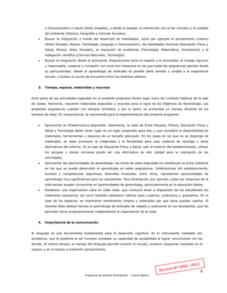 9
Programa de Estudio Orientación - Cuarto Básico
y Comunicación) o visual (Artes Visuales), y desde el paisaje, la interacción con el ser humano y el cuidado
del ambiente (Historia, Geografía y Ciencias Sociales).
 Buscar la integración a través del desarrollo de habilidades, como por ejemplo el pensamiento creativo
(Artes Visuales, Música, Tecnología, Lenguaje y Comunicación), las habilidades motrices (Educación Física y
Salud, Música, Artes Visuales), la resolución de problemas (Tecnología, Matemática, Orientación) y la
indagación científica (Ciencias Naturales, Tecnología).
 Buscar la integración desde lo actitudinal. Disposiciones como el respeto a la diversidad, el trabajo riguroso
y responsable, cooperar y compartir con otros son instancias en las que todas las asignaturas aportan desde
su particularidad. Desde el aprendizaje de actitudes es posible darle sentido y unidad a la experiencia
escolar, y buscar un punto de encuentro entre los distintos saberes.
3. Tiempo, espacio, materiales y recursos
Gran parte de las actividades sugeridas en el presente programa tienen lugar fuera del contexto habitual de la sala
de clases. Asimismo, requieren materiales especiales y recursos para el logro de los Objetivos de Aprendizaje. Las
presentes asignaturas cuentan con tiempos limitados, y por lo tanto, es primordial un manejo eficiente de los
tiempos de clase. En consecuencia, se recomienda para la implementación del presente programa:
 Aprovechar la infraestructura disponible: idealmente, la clase de Artes Visuales, Música, Educación Física y
Salud y Tecnología deben tener lugar en un lugar preparado para ello, y que considere la disponibilidad de
materiales, herramientas y espacios de un tamaño adecuado. En los casos en los que no se disponga de
materiales, se debe promover la creatividad y la flexibilidad para usar material de reciclaje u otras
alternativas del entorno. En el caso de Educación Física y Salud, salir al exterior del establecimiento, utilizar
los parques y plazas cercanas puede ser una alternativa de alta calidad para la realización de las
actividades.
 Aprovechar las oportunidades de aprendizaje: las horas de clase asignadas no constituyen la única instancia
en las que se puede desarrollar el aprendizaje en estas asignaturas. Celebraciones del establecimiento,
eventos y competencias deportivas, festivales musicales, entre otros, representan oportunidades de
aprendizaje muy significativas para los estudiantes. Para Orientación, por ejemplo, todas las instancias de la
vida escolar pueden convertirse en oportunidades de aprendizaje, particularmente en la educación básica
 Establecer una organización clara en cada clase, que involucre tener a disposición de los estudiantes los
materiales necesarios, así como también establecer hábitos para cuidarlos, ordenarlos y guardarlos. En el
caso de los espacios, es importante mantenerlos limpios y ordenados par que otros puedan usarlos. El
docente debe dedicar tiempo al aprendizaje de actitudes de respeto y autonomía en los estudiantes, que les
permitan hacer progresivamente independiente la organización de la clase.
4. Importancia de la comunicación
El lenguaje es una herramienta fundamental para el desarrollo cognitivo. Es el instrumento mediador por
excelencia, que le posibilita al ser humano constatar su capacidad de sociabilidad al lograr comunicarse con los
demás. Al mismo tiempo, el manejo del lenguaje permite conocer el mundo, construir esquemas mentales en el
espacio y en el tiempo y transmitir pensamientos.
 