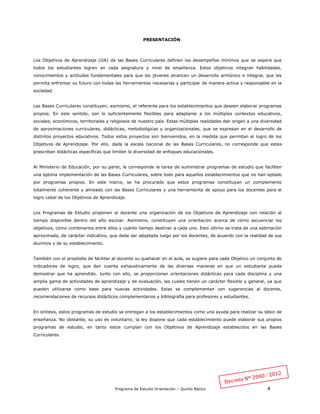 Programa de Estudio Orientación – Quinto Básico 4
PRESENTACIÓN
Los Objetivos de Aprendizaje (OA) de las Bases Curriculares definen los desempeños mínimos que se espera que
todos los estudiantes logren en cada asignatura y nivel de enseñanza. Estos objetivos integran habilidades,
conocimientos y actitudes fundamentales para que los jóvenes alcancen un desarrollo armónico e integral, que les
permita enfrentar su futuro con todas las herramientas necesarias y participar de manera activa y responsable en la
sociedad.
Las Bases Curriculares constituyen, asimismo, el referente para los establecimientos que deseen elaborar programas
propios. En este sentido, son lo suficientemente flexibles para adaptarse a los múltiples contextos educativos,
sociales, económicos, territoriales y religiosos de nuestro país. Estas múltiples realidades dan origen a una diversidad
de aproximaciones curriculares, didácticas, metodológicas y organizacionales, que se expresan en el desarrollo de
distintos proyectos educativos. Todos estos proyectos son bienvenidos, en la medida que permitan el logro de los
Objetivos de Aprendizaje. Por ello, dada la escala nacional de las Bases Curriculares, no corresponde que estas
prescriban didácticas específicas que limiten la diversidad de enfoques educacionales.
Al Ministerio de Educación, por su parte, le corresponde la tarea de suministrar programas de estudio que faciliten
una óptima implementación de las Bases Curriculares, sobre todo para aquellos establecimientos que no han optado
por programas propios. En este marco, se ha procurado que estos programas constituyan un complemento
totalmente coherente y alineado con las Bases Curriculares y una herramienta de apoyo para los docentes para el
logro cabal de los Objetivos de Aprendizaje.
Los Programas de Estudio proponen al docente una organización de los Objetivos de Aprendizaje con relación al
tiempo disponible dentro del año escolar. Asimismo, constituyen una orientación acerca de cómo secuenciar los
objetivos, cómo combinarlos entre ellos y cuánto tiempo destinar a cada uno. Esto último se trata de una estimación
aproximada, de carácter indicativo, que debe ser adaptada luego por los docentes, de acuerdo con la realidad de sus
alumnos y de su establecimiento.
También con el propósito de facilitar al docente su quehacer en el aula, se sugiere para cada Objetivo un conjunto de
indicadores de logro, que dan cuenta exhaustivamente de las diversas maneras en que un estudiante puede
demostrar que ha aprendido. Junto con ello, se proporcionan orientaciones didácticas para cada disciplina y una
amplia gama de actividades de aprendizaje y de evaluación, las cuales tienen un carácter flexible y general, ya que
pueden utilizarse como base para nuevas actividades. Estas se complementan con sugerencias al docente,
recomendaciones de recursos didácticos complementarios y bibliografía para profesores y estudiantes.
En síntesis, estos programas de estudio se entregan a los establecimientos como una ayuda para realizar su labor de
enseñanza. No obstante, su uso es voluntario; la ley dispone que cada establecimiento puede elaborar sus propios
programas de estudio, en tanto estos cumplan con los Objetivos de Aprendizaje establecidos en las Bases
Curriculares.
 