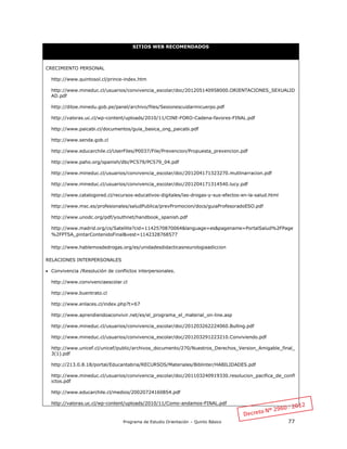 Programa de Estudio Orientación – Quinto Básico 77
SITIOS WEB RECOMENDADOS
CRECIMIENTO PERSONAL
http://www.quintosol.cl/prince-index.htm
http://www.mineduc.cl/usuarios/convivencia_escolar/doc/201205140958000.ORIENTACIONES_SEXUALID
AD.pdf
http://ditoe.minedu.gob.pe/panel/archivo/files/Sesionescuidarmicuerpo.pdf
http://valoras.uc.cl/wp-content/uploads/2010/11/CINE-FORO-Cadena-favores-FINAL.pdf
http://www.paicabi.cl/documentos/guia_basica_ong_paicabi.pdf
http://www.senda.gob.cl
http://www.educarchile.cl/UserFiles/P0037/File/Prevencion/Propuesta_prevencion.pdf
http://www.paho.org/spanish/dbi/PC579/PC579_04.pdf
http://www.mineduc.cl/usuarios/convivencia_escolar/doc/201204171323270.mutlinarracion.pdf
http://www.mineduc.cl/usuarios/convivencia_escolar/doc/201204171314540.lucy.pdf
http://www.catalogored.cl/recursos-educativos-digitales/las-drogas-y-sus-efectos-en-la-salud.html
http://www.msc.es/profesionales/saludPublica/prevPromocion/docs/guiaProfesoradoESO.pdf
http://www.unodc.org/pdf/youthnet/handbook_spanish.pdf
http://www.madrid.org/cs/Satellite?cid=1142570870064&language=es&pagename=PortalSalud%2FPage
%2FPTSA_pintarContenidoFinal&vest=1142328768577
http://www.hablemosdedrogas.org/es/unidadesdidacticasneurologiaadiccion
RELACIONES INTERPERSONALES
 Convivencia /Resolución de conflictos interpersonales.
http://www.convivenciaescolar.cl
http://www.buentrato.cl
http://www.enlaces.cl/index.php?t=67
http://www.aprendiendoaconvivir.net/es/el_programa_el_material_on-line.asp
http://www.mineduc.cl/usuarios/convivencia_escolar/doc/201203262224060.Bulling.pdf
http://www.mineduc.cl/usuarios/convivencia_escolar/doc/201203291223210.Conviviendo.pdf
http://www.unicef.cl/unicef/public/archivos_documento/270/Nuestros_Derechos_Version_Amigable_final_
3(1).pdf
http://213.0.8.18/portal/Educantabria/RECURSOS/Materiales/Biblinter/HABILIDADES.pdf
http://www.mineduc.cl/usuarios/convivencia_escolar/doc/201103240919330.resolucion_pacifica_de_confl
ictos.pdf
http://www.educarchile.cl/medios/20020724160854.pdf
http://valoras.uc.cl/wp-content/uploads/2010/11/Como-andamos-FINAL.pdf
 