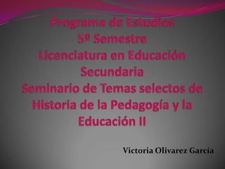 Programa de Estudios5º Semestre Licenciatura en Educación Secundaria Seminario de Temas selectos de Historia de la Pedagogía y la Educación II Victoria Olivarez García 