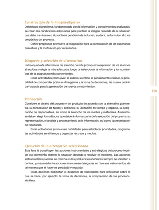 100
Construcción de la imagen-objetivo
Delimitado el problema, fundamentado con la información y conocimientos analizados,
se crean las condiciones adecuadas para plantear la imagen deseada de la situación
que debe cambiarse o el problema pendiente de solución; es decir, se formulan el o los
propósitos del proyecto.
Definir propósitos promueve la imaginación para la construcción de los escenarios
deseables y la motivación por alcanzarlos.
Búsqueda y selección de alternativas
La búsqueda de alternativas de solución permite promover la expresión de los alumnos
al explorar y elegir la más adecuada, luego de seleccionar la información y los conteni-
dos de la asignatura más convenientes.
Estas actividades promueven el análisis, la crítica, el pensamiento creativo, la posi-
bilidad de comprender posturas divergentes y la toma de decisiones, las cuales podrán
dar la pauta para la generación de nuevos conocimientos.
Planeación
Considera el diseño del proceso y del producto de acuerdo con la alternativa plantea-
da, la consecución de tareas y acciones, su ubicación en tiempo y espacio, la desig-
nación de responsables, así como la selección de los medios y materiales. Asimismo,
se deben elegir los métodos que deberán formar parte de la ejecución del proyecto: su
representación, el análisis y procesamiento de la información, así como la presentación
de resultados.
Estas actividades promueven habilidades para establecer prioridades, programar
las actividades en el tiempo y organizar recursos y medios.
Ejecución de la alternativa seleccionada
Esta fase la constituyen las acciones instrumentales y estratégicas del proceso técni-
co que permitirán obtener la situación deseada o resolver el problema. Las acciones
instrumentales puestas en marcha en las producciones técnicas siempre se someten a
control, ya sea mediante acciones manuales o delegadas en diversos instrumentos, de
tal manera que el hacer es percibido y regulado.
Estas acciones posibilitan el desarrollo de habilidades para reflexionar sobre lo
que se hace, por ejemplo: la toma de decisiones, la comprensión de los procesos,
etcétera.
 