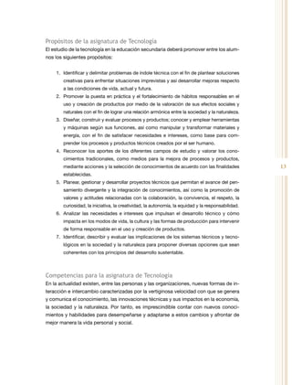 13
Propósitos de la asignatura de Tecnología
El estudio de la tecnología en la educación secundaria deberá promover entre los alum-
nos los siguientes propósitos:
1.	 Identificar y delimitar problemas de índole técnica con el fin de plantear soluciones
creativas para enfrentar situaciones imprevistas y así desarrollar mejoras respecto
a las condiciones de vida, actual y futura.
2.	 Promover la puesta en práctica y el fortalecimiento de hábitos responsables en el
uso y creación de productos por medio de la valoración de sus efectos sociales y
naturales con el fin de lograr una relación armónica entre la sociedad y la naturaleza.
3.	 Diseñar, construir y evaluar procesos y productos; conocer y emplear herramientas
y máquinas según sus funciones, así como manipular y transformar materiales y
energía, con el fin de satisfacer necesidades e intereses, como base para com-
prender los procesos y productos técnicos creados por el ser humano.
4.	 Reconocer los aportes de los diferentes campos de estudio y valorar los cono-
cimientos tradicionales, como medios para la mejora de procesos y productos,
mediante acciones y la selección de conocimientos de acuerdo con las finalidades
establecidas.
5.	 Planear, gestionar y desarrollar proyectos técnicos que permitan el avance del pen-
samiento divergente y la integración de conocimientos, así como la promoción de
valores y actitudes relacionadas con la colaboración, la convivencia, el respeto, la
curiosidad, la iniciativa, la creatividad, la autonomía, la equidad y la responsabilidad.
6.	 Analizar las necesidades e intereses que impulsan el desarrollo técnico y cómo
impacta en los modos de vida, la cultura y las formas de producción para intervenir
de forma responsable en el uso y creación de productos.
7.	 Identificar, describir y evaluar las implicaciones de los sistemas técnicos y tecno-
lógicos en la sociedad y la naturaleza para proponer diversas opciones que sean
coherentes con los principios del desarrollo sustentable.
Competencias para la asignatura de Tecnología
En la actualidad existen, entre las personas y las organizaciones, nuevas formas de in-
teracción e intercambio caracterizadas por la vertiginosa velocidad con que se genera
y comunica el conocimiento, las innovaciones técnicas y sus impactos en la economía,
la sociedad y la naturaleza. Por tanto, es imprescindible contar con nuevos conoci-
mientos y habilidades para desempeñarse y adaptarse a estos cambios y afrontar de
mejor manera la vida personal y social.
 
