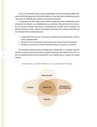 14
Con el fin de atender estas nuevas necesidades, el Plan de Estudios 2006 esta-
blece el Perfil de Egreso de la Educación Básica, el cual describe competencias para la
vida como un referente para orientar los procesos educativos.
La asignatura de Tecnología retoma estas orientaciones para el desarrollo de los
programas de estudio. Las competencias se consideran intervenciones con las cua-
les los alumnos afrontan situaciones y problemas del contexto donde confluyen los
factores personal, social, natural y tecnológico. Esta definición orienta a entender que
las competencias se caracterizan por:
•	 Integrar diferentes tipos de conocimiento: disciplinares, procedimentales, actitudi-
nales y experienciales.
•	 Movilizar de forma articulada conocimientos para afrontar diversas situaciones.
•	 Posibilitar la activación de saberes relevantes según la situación y el contexto.
Es importante señalar que las competencias se desarrollan y convergen constan-
temente cuando los alumnos afrontan diversas situaciones de índole técnica. Así, se-
gún las características de dichas situaciones, las competencias se integran de manera
distinta.
Integración de las cuatro competencias de la asignatura de Tecnología
Resolución
de problemas
Intervención
Gestión
Diseño Situación
 