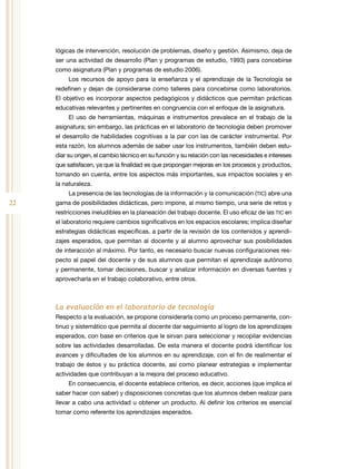22
lógicas de intervención, resolución de problemas, diseño y gestión. Asimismo, deja de
ser una actividad de desarrollo (Plan y programas de estudio, 1993) para concebirse
como asignatura (Plan y programas de estudio 2006).
Los recursos de apoyo para la enseñanza y el aprendizaje de la Tecnología se
redefinen y dejan de considerarse como talleres para concebirse como laboratorios.
El objetivo es incorporar aspectos pedagógicos y didácticos que permitan prácticas
educativas relevantes y pertinentes en congruencia con el enfoque de la asignatura.
El uso de herramientas, máquinas e instrumentos prevalece en el trabajo de la
asignatura; sin embargo, las prácticas en el laboratorio de tecnología deben promover
el desarrollo de habilidades cognitivas a la par con las de carácter instrumental. Por
esta razón, los alumnos además de saber usar los instrumentos, también deben estu-
diar su origen, el cambio técnico en su función y su relación con las necesidades e intereses
que satisfacen, ya que la finalidad es que propongan mejoras en los procesos y productos,
tomando en cuenta, entre los aspectos más importantes, sus impactos sociales y en
la naturaleza.
La presencia de las tecnologías de la información y la comunicación (TIC) abre una
gama de posibilidades didácticas, pero impone, al mismo tiempo, una serie de retos y
restricciones ineludibles en la planeación del trabajo docente. El uso eficaz de las TIC en
el laboratorio requiere cambios significativos en los espacios escolares; implica diseñar
estrategias didácticas específicas, a partir de la revisión de los contenidos y aprendi-
zajes esperados, que permitan al docente y al alumno aprovechar sus posibilidades
de interacción al máximo. Por tanto, es necesario buscar nuevas configuraciones res-
pecto al papel del docente y de sus alumnos que permitan el aprendizaje autónomo
y permanente, tomar decisiones, buscar y analizar información en diversas fuentes y
aprovecharla en el trabajo colaborativo, entre otros.
La evaluación en el laboratorio de tecnología
Respecto a la evaluación, se propone considerarla como un proceso permanente, con-
tinuo y sistemático que permita al docente dar seguimiento al logro de los aprendizajes
esperados, con base en criterios que le sirvan para seleccionar y recopilar evidencias
sobre las actividades desarrolladas. De esta manera el docente podrá identificar los
avances y dificultades de los alumnos en su aprendizaje, con el fin de realimentar el
trabajo de éstos y su práctica docente, así como planear estrategias e implementar
actividades que contribuyan a la mejora del proceso educativo.
En consecuencia, el docente establece criterios, es decir, acciones (que implica el
saber hacer con saber) y disposiciones concretas que los alumnos deben realizar para
llevar a cabo una actividad u obtener un producto. Al definir los criterios es esencial
tomar como referente los aprendizajes esperados.
 