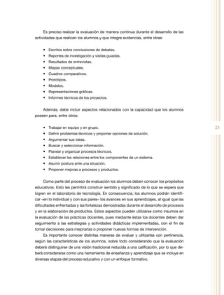 23
Es preciso realizar la evaluación de manera continua durante el desarrollo de las
actividades que realicen los alumnos y que integre evidencias, entre otras:
•	 Escritos sobre conclusiones de debates.
•	 Reportes de investigación y visitas guiadas.
•	 Resultados de entrevistas.
•	 Mapas conceptuales.
•	 Cuadros comparativos.
•	 Prototipos.
•	 Modelos.
•	 Representaciones gráficas.
•	 Informes técnicos de los proyectos.
Además, debe incluir aspectos relacionados con la capacidad que los alumnos
poseen para, entre otros:
•	 Trabajar en equipo y en grupo.
•	 Definir problemas técnicos y proponer opciones de solución.
•	 Argumentar sus ideas.
•	 Buscar y seleccionar información.
•	 Planear y organizar procesos técnicos.
•	 Establecer las relaciones entre los componentes de un sistema.
•	 Asumir postura ante una situación.
•	 Proponer mejoras a procesos y productos.
Como parte del proceso de evaluación los alumnos deben conocer los propósitos
educativos. Esto les permitirá construir sentido y significado de lo que se espera que
logren en el laboratorio de tecnología. En consecuencia, los alumnos podrán identifi-
car –en lo individual y con sus pares– los avances en sus aprendizajes, al igual que las
dificultades enfrentadas y las fortalezas demostradas durante el desarrollo de procesos
y en la elaboración de productos. Estos aspectos pueden utilizarse como insumos en
la evaluación de las prácticas docentes, pues mediante éstas los docentes deben dar
seguimiento a las estrategias y actividades didácticas implementadas, con el fin de
tomar decisiones para mejorarlas o proponer nuevas formas de intervención.
Es importante conocer distintas maneras de evaluar y utilizarlas con pertinencia,
según las características de los alumnos, sobre todo considerando que la evaluación
deberá distinguirse de una visión tradicional reducida a una calificación, por lo que de-
berá considerarse como una herramienta de enseñanza y aprendizaje que se incluye en
diversas etapas del proceso educativo y con un enfoque formativo.
 