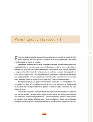 29
Primer grado. Tecnología I
En primer grado se estudia la tecnología como campo de conocimiento, con énfasis
en los aspectos que son comunes a todas las técnicas y que permiten caracterizar
a la técnica como objeto de estudio.
Se propone la identificación de las formas en que el ser humano ha transferido las
capacidades de su cuerpo a las creaciones técnicas; por ello se pone en práctica un
conjunto de acciones de carácter estratégico, instrumental y de control orientadas
a un propósito determinado. De esta manera, se analiza el concepto de delegación de
funciones, la construcción y uso de herramientas, máquinas e instrumentos que poten-
cian las capacidades humanas, en correspondencia con las características de los mate-
riales sobre los cuales se actúa, los tipos de energía y las acciones realizadas.
También se promueve el reconocimiento de los materiales y la energía como insu-
mos en los procesos técnicos y la obtención de productos. Asimismo, se pretende que
los alumnos elaboren representaciones gráficas como medio para comunicar sus crea-
ciones técnicas.
Finalmente, se propone la implemetación de un proyecto de reproducción artesanal
que permita articular y analizar todos los contenidos desde una perspectiva sistémica
con énfasis en los procesos productivos. Lo anterior permitirá tener un acercamiento
de los alumnos al análisis del sistema ser humano-producto, referido como el trabajo
artesanal donde el usuario u operario interviene en todas las fases del proceso técnico.
 