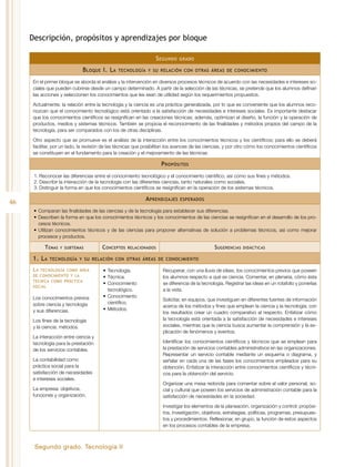 Segundo grado. Tecnología II
46
Descripción, propósitos y aprendizajes por bloque
Segundo grado
Bloque I. La tecnología y su relación con otras áreas de conocimiento
En el primer bloque se aborda el análisis y la intervención en diversos procesos técnicos de acuerdo con las necesidades e intereses so-
ciales que pueden cubrirse desde un campo determinado. A partir de la selección de las técnicas, se pretende que los alumnos definan
las acciones y seleccionen los conocimientos que les sean de utilidad según los requerimientos propuestos.
Actualmente, la relación entre la tecnología y la ciencia es una práctica generalizada, por lo que es conveniente que los alumnos reco-
nozcan que el conocimiento tecnológico está orientado a la satisfacción de necesidades e intereses sociales. Es importante destacar
que los conocimientos científicos se resignifican en las creaciones técnicas; además, optimizan el diseño, la función y la operación de
productos, medios y sistemas técnicos. También se propicia el reconocimiento de las finalidades y métodos propios del campo de la
tecnología, para ser comparados con los de otras disciplinas.
Otro aspecto que se promueve es el análisis de la interacción entre los conocimientos técnicos y los científicos; para ello se deberá
facilitar, por un lado, la revisión de las técnicas que posibilitan los avances de las ciencias, y por otro cómo los conocimientos científicos
se constituyen en el fundamento para la creación y el mejoramiento de las técnicas.
Propósitos
1.	Reconocer las diferencias entre el conocimiento tecnológico y el conocimiento científico, así como sus fines y métodos.
2.	Describir la interacción de la tecnología con las diferentes ciencias, tanto naturales como sociales.
3.	Distinguir la forma en que los conocimientos científicos se resignifican en la operación de los sistemas técnicos.
Aprendizajes esperados
•	Comparan las finalidades de las ciencias y de la tecnología para establecer sus diferencias.
•	Describen la forma en que los conocimientos técnicos y los conocimientos de las ciencias se resignifican en el desarrollo de los pro-
cesos técnicos.
•	Utilizan conocimientos técnicos y de las ciencias para proponer alternativas de solución a problemas técnicos, así como mejorar
procesos y productos.
Temas y subtemas Conceptos relacionados Sugerencias didácticas
1. La tecnología y su relación con otras áreas de conocimiento
La tecnología como área
de conocimiento y la
técnica como práctica
social
Los conocimientos previos
sobre ciencia y tecnología
y sus diferencias.
Los fines de la tecnología
y la ciencia: métodos.
La interacción entre ciencia y
tecnología para la prestación
de los servicios contables.
La contabilidad como
práctica social para la
satisfacción de necesidades
e intereses sociales.
La empresa: objetivos,
funciones y organización.
•	Tecnología.
•	Técnica.
•	Conocimiento
tecnológico.
•	Conocimiento
científico.
•	Métodos.
Recuperar, con una lluvia de ideas, los conocimientos previos que poseen
los alumnos respecto a qué es ciencia. Comentar, en plenaria, cómo ésta
se diferencia de la tecnología. Registrar las ideas en un rotafolio y ponerlas
a la vista.
Solicitar, en equipos, que investiguen en diferentes fuentes de información
acerca de los métodos y fines que emplean la ciencia y la tecnología; con
los resultados crear un cuadro comparativo al respecto. Enfatizar cómo
la tecnología está orientada a la satisfacción de necesidades e intereses
sociales, mientras que la ciencia busca aumentar la comprensión y la ex-
plicación de fenómenos y eventos.
Identificar los conocimientos científicos y técnicos que se emplean para
la prestación de servicios contables administrativos en las organizaciones.
Representar un servicio contable mediante un esquema o diagrama, y
señalar en cada una de las fases los conocimientos empleados para su
obtención. Enfatizar la interacción entre conocimientos científicos y técni-
cos para la obtención del servicio.
Organizar una mesa redonda para comentar sobre el valor personal, so-
cial y cultural que poseen los servicios de administración contable para la
satisfacción de necesidades en la sociedad.
Investigar los elementos de la planeación, organización y control: propósi-
tos, investigación, objetivos, estrategias, políticas, programas, presupues-
tos y procedimientos. Reflexionar, en grupo, la función de estos aspectos
en los procesos contables de la empresa.
 