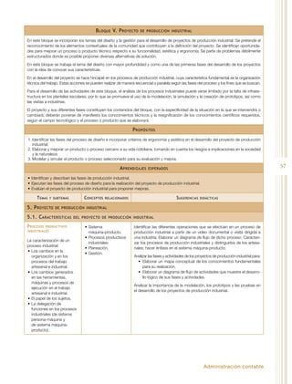 Administración contable
57
Bloque V. Proyecto de producción industrial
En este bloque se incorporan los temas del diseño y la gestión para el desarrollo de proyectos de producción industrial. Se pretende el
reconocimiento de los elementos contextuales de la comunidad que contribuyen a la definición del proyecto. Se identifican oportunida-
des para mejorar un proceso o producto técnico respecto a su funcionalidad, estética y ergonomía. Se parte de problemas débilmente
estructurados donde es posible proponer diversas alternativas de solución.
En este bloque se trabaja el tema del diseño con mayor profundidad y como una de las primeras fases del desarrollo de los proyectos
con la idea de conocer sus características.
En el desarrollo del proyecto se hace hincapié en los procesos de producción industrial, cuya característica fundamental es la organización
técnica del trabajo. Estas acciones se pueden realizar de manera secuencial o paralela según las fases del proceso y los fines que se buscan.
Para el desarrollo de las actividades de este bloque, el análisis de los procesos industriales puede verse limitado por la falta de infraes-
tructura en los planteles escolares, por lo que se promueve el uso de la modelación, la simulación y la creación de prototipos, así como
las visitas a industrias.
El proyecto y sus diferentes fases constituyen los contenidos del bloque, con la especificidad de la situación en la que se intervendrá o
cambiará; deberán ponerse de manifiesto los conocimientos técnicos y la resignificación de los conocimientos científicos requeridos,
según el campo tecnológico y el proceso o producto que se elaborará.
Propósitos
1.	Identificar las fases del proceso de diseño e incorporar criterios de ergonomía y estética en el desarrollo del proyecto de producción
industrial.
2.	Elaborar y mejorar un producto o proceso cercano a su vida cotidiana, tomando en cuenta los riesgos e implicaciones en la sociedad
y la naturaleza.
3.	Modelar y simular el producto o proceso seleccionado para su evaluación y mejora.
Aprendizajes esperados
•	Identifican y describen las fases de producción industrial.
•	Ejecutan las fases del proceso de diseño para la realización del proyecto de producción industrial.
•	Evalúan el proyecto de producción industrial para proponer mejoras.
Temas y subtemas Conceptos relacionados Sugerencias didácticas
5. Proyecto de producción industrial
5.1. Características del proyecto de producción industrial
Procesos productivos
industriales
La caracterización de un
proceso industrial:
•	Los cambios en la
organización y en los
procesos del trabajo
artesanal e industrial.
•	Los cambios generados
en las herramientas,
máquinas y procesos de
ejecución en el trabajo
artesanal e industrial.
•	El papel de los sujetos.
•	La delegación de
funciones en los procesos
industriales (de sistema
persona-máquina y
de sistema máquina-
producto).
•	Sistema
máquina-producto.
•	Procesos productivos
industriales.
•	Planeación.
•	Gestión.
Identificar las diferentes operaciones que se efectúan en un proceso de
producción industrial a partir de un video documental o visita dirigida a
una industria. Elaborar un diagrama de flujo de dicho proceso. Caracteri-
zar los procesos de producción industriales y distinguirlos de los artesa-
nales; hacer énfasis en el sistema máquina-producto.
Analizar las fases y actividades de los proyectos de producción industrial para:
•	 Elaborar un mapa conceptual de los conocimientos fundamentales
para su realización.
•	 Elaborar un diagrama de flujo de actividades que muestre el desarro-
llo lógico de sus fases y actividades.
Analizar la importancia de la modelación, los prototipos y las pruebas en
el desarrollo de los proyectos de producción industrial.
 