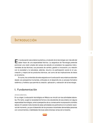 7
Introducción
E 
n la educación secundaria la práctica y el estudio de la tecnología van más allá del
saber hacer de una especialidad técnica. La asignatura de Tecnología pretende
promover una visión amplia del campo de estudio al considerar los aspectos instru-
mentales de las técnicas, sus procesos de cambio, gestión e innovación y su relación
con la sociedad y la naturaleza; además, recurre a la participación social en el uso,
creación y mejora de los productos técnicos, así como de las implicaciones de éstos
en el entorno.
En suma, los contenidos de esta asignatura en la educación secundaria se abordan
desde una perspectiva humanista, enfocada en el desarrollo de un proceso formativo
sistémico y holístico que permita la creación, aplicación y valoración de la tecnología.
I. Fundamentación
Antecedentes
En su origen, la educación tecnológica en México se vinculó con las actividades labora-
les. Por tanto, surgió la necesidad de formar a los estudiantes de secundaria con alguna
especialidad tecnológica, ante la perspectiva de su consecuente incorporación al ámbito
laboral. El carácter instrumental de estas actividades era pertinente en el contexto nacio-
nal del momento, ya que el desarrollo de los procesos industriales demandaba personas
con conocimientos y habilidades técnicas sobre diversas ramas de la industria.
 