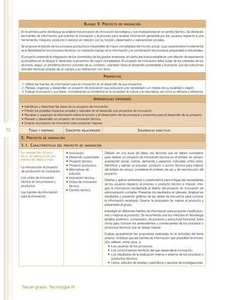 Tercer grado. Tecnología III
72
Bloque V. Proyecto de innovación
En la primera parte del bloque se analizan los procesos de innovación tecnológica y sus implicaciones en el cambio técnico. Se destacan
las fuentes de información que orientan la innovación y el proceso para recabar información generada por los usuarios respecto a una
herramienta, máquina, producto o servicio en relación con su función, desempeño y valoraciones sociales.
Se propone el estudio de los procesos productivos industriales de mayor complejidad del mundo actual, cuya característica fundamental
es la flexibilidad en los procesos técnicos, un creciente manejo de la información y la combinación de procesos artesanales e industriales.
El proyecto pretende la integración de los contenidos de los grados anteriores; en particular busca establecer una relación de experiencia
acumulativa en el bloque V, destinado a proyectos de mayor complejidad. El proyecto de innovación debe surgir de los intereses de los
alumnos, según un problema técnico concreto de su contexto, orientado hacia el desarrollo sustentable y buscando que las soluciones
articulen técnicas propias de un campo y su interacción con otros.
Propósitos
1.	Utilizar las fuentes de información para la innovación en el desarrollo de sus proyectos.
2.	Planear, organizar y desarrollar un proyecto de innovación que solucione una necesidad o un interés de su localidad o región.
3.	Evaluar el proyecto y sus fases, considerando su incidencia en la sociedad, la cultura y la naturaleza, así como su eficacia y eficiencia.
Aprendizajes esperados
•	Identifican y describen las fases de un proyecto de innovación.
•	Prevén los posibles impactos sociales y naturales en el desarrollo sus proyectos de innovación.
•	Recaban y organizan la información sobre la función y el desempeño de los procesos y productos para el desarrollo de su proyecto.
•	Planean y desarrollan un proyecto de innovación técnica.
•	Evalúan el proyecto de innovación para proponer mejoras.
Temas y subtemas Conceptos relacionados Sugerencias didácticas
5. Proyecto de innovación
5.1. Características del proyecto de innovación
La innovación técnica
en el desarrollo de los
proyectos productivos
La introducción al proyecto
de producción en innovación.
Los ciclos de innovación
técnica en los procesos y
productos.
Las fuentes de información
para la innovación.
•	Innovación.
•	Desarrollo sustentable.
•	Proyecto técnico.
•	Proyecto productivo.
•	Alternativas de
solución.
•	Innovación técnica.
•	Ciclos de innovación
técnica.
•	Cambio técnico.
Debatir, en una lluvia de ideas, los factores que se deben considerar
para realizar un proyecto de innovación técnica en el énfasis de campo:
aceptación social, costos, demanda y aspectos culturales, entre otros.
Identificar y valorar un proceso, producto o acción técnica para mejorar
del énfasis de campo; considerar el contexto de uso y de reproducción del
proyecto.
Diseñar y aplicar entrevistas o cuestionarios para indagar las necesidades
de los usuarios respecto al proceso o producto técnico a mejorar; inte-
grar la información recolectada al diseño del proyecto de innovación de
administración contable. Presentar los resultados en plenaria. Analizar los
resultados y presentar gráficas de las tablas de frecuencia para conocer
la información recabada. Diseñar la propuesta de mejora al producto y
presentarla al grupo.
Investigar en diferentes fuentes de información para proponer modificacio-
nes o mejoras al producto. Se recomienda usar los métodos en tecnología
(análisis sistémico, comparativo, de producto y estructural-funcional, entre
otros) para conocer los antecedentes y consecuentes de los procesos o
productos técnicos que se desea mejorar.
Evaluar grupalmente las propuestas realizadas en la actividad del tema
anterior; enfatizar que las fuentes de información que posibilitan la innova-
ción refieren, entre otros, a:
•	 Los usuarios de los productos.
•	 Los conocimientos técnicos del que desarrolla la innovación.
•	 Los resultados de la evaluación interna o externa de los procesos o
productos técnicos.
•	 Libros, artículos de revistas o periódicos y reportes de investigaciones.
 